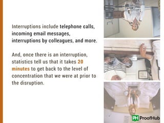 40%
Interruptions include telephone calls,
incoming email messages,
interruptions by colleagues, and more.
And, once there is an interruption,
statistics tell us that it takes 20
minutes to get back to the level of
concentration that we were at prior to
the disruption.
 