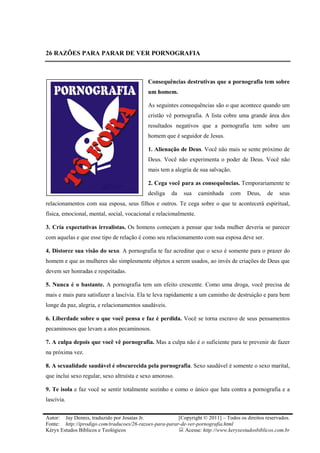 26 RAZÕES PARA PARAR DE VER PORNOGRAFIA



                                            Consequências destrutivas que a pornografia tem sobre
                                            um homem.

                                            As seguintes consequências são o que acontece quando um
                                            cristão vê pornografia. A lista cobre uma grande área dos
                                            resultados negativos que a pornografia tem sobre um
                                            homem que é seguidor de Jesus.

                                            1. Alienação de Deus. Você não mais se sente próximo de
                                            Deus. Você não experimenta o poder de Deus. Você não
                                            mais tem a alegria de sua salvação.

                                            2. Cega você para as consequências. Temporariamente te
                                            desliga    da   sua    caminhada    com     Deus,    de   seus
relacionamentos com sua esposa, seus filhos e outros. Te cega sobre o que te acontecerá espiritual,
física, emocional, mental, social, vocacional e relacionalmente.

3. Cria expectativas irrealistas. Os homens começam a pensar que toda mulher deveria se parecer
com aquelas e que esse tipo de relação é como seu relacionamento com sua esposa deve ser.

4. Distorce sua visão do sexo. A pornografia te faz acreditar que o sexo é somente para o prazer do
homem e que as mulheres são simplesmente objetos a serem usados, ao invés de criações de Deus que
devem ser honradas e respeitadas.

5. Nunca é o bastante. A pornografia tem um efeito crescente. Como uma droga, você precisa de
mais e mais para satisfazer a lascívia. Ela te leva rapidamente a um caminho de destruição e para bem
longe da paz, alegria, e relacionamentos saudáveis.

6. Liberdade sobre o que você pensa e faz é perdida. Você se torna escravo de seus pensamentos
pecaminosos que levam a atos pecaminosos.

7. A culpa depois que você vê pornografia. Mas a culpa não é o suficiente para te prevenir de fazer
na próxima vez.

8. A sexualidade saudável é obscurecida pela pornografia. Sexo saudável é somente o sexo marital,
que inclui sexo regular, sexo altruísta e sexo amoroso.

9. Te isola e faz você se sentir totalmente sozinho e como o único que luta contra a pornografia e a
lascívia.


Autor: Jay Dennis, traduzido por Josaías Jr.             [Copyright © 2011] – Todos os direitos reservados.
Fonte: http://iprodigo.com/traducoes/26-razoes-para-parar-de-ver-pornografia.html
Kéryx Estudos Bíblicos e Teológicos                         Acesse: http://www.keryxestudosbiblicos.com.br
 