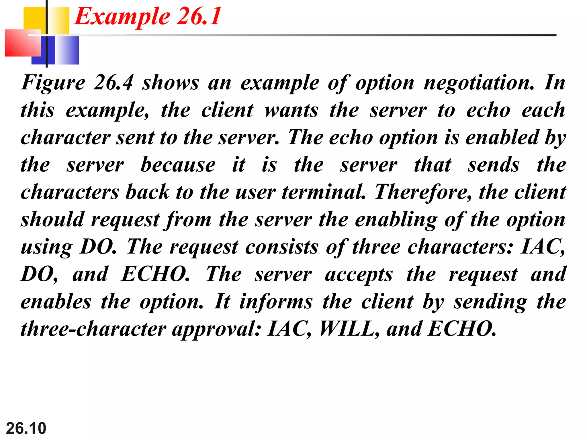 26.10
Figure 26.4 shows an example of option negotiation. In
this example, the client wants the server to echo each
character sent to the server. The echo option is enabled by
the server because it is the server that sends the
characters back to the user terminal. Therefore, the client
should request from the server the enabling of the option
using DO. The request consists of three characters: IAC,
DO, and ECHO. The server accepts the request and
enables the option. It informs the client by sending the
three-character approval: IAC, WILL, and ECHO.
Example 26.1
 