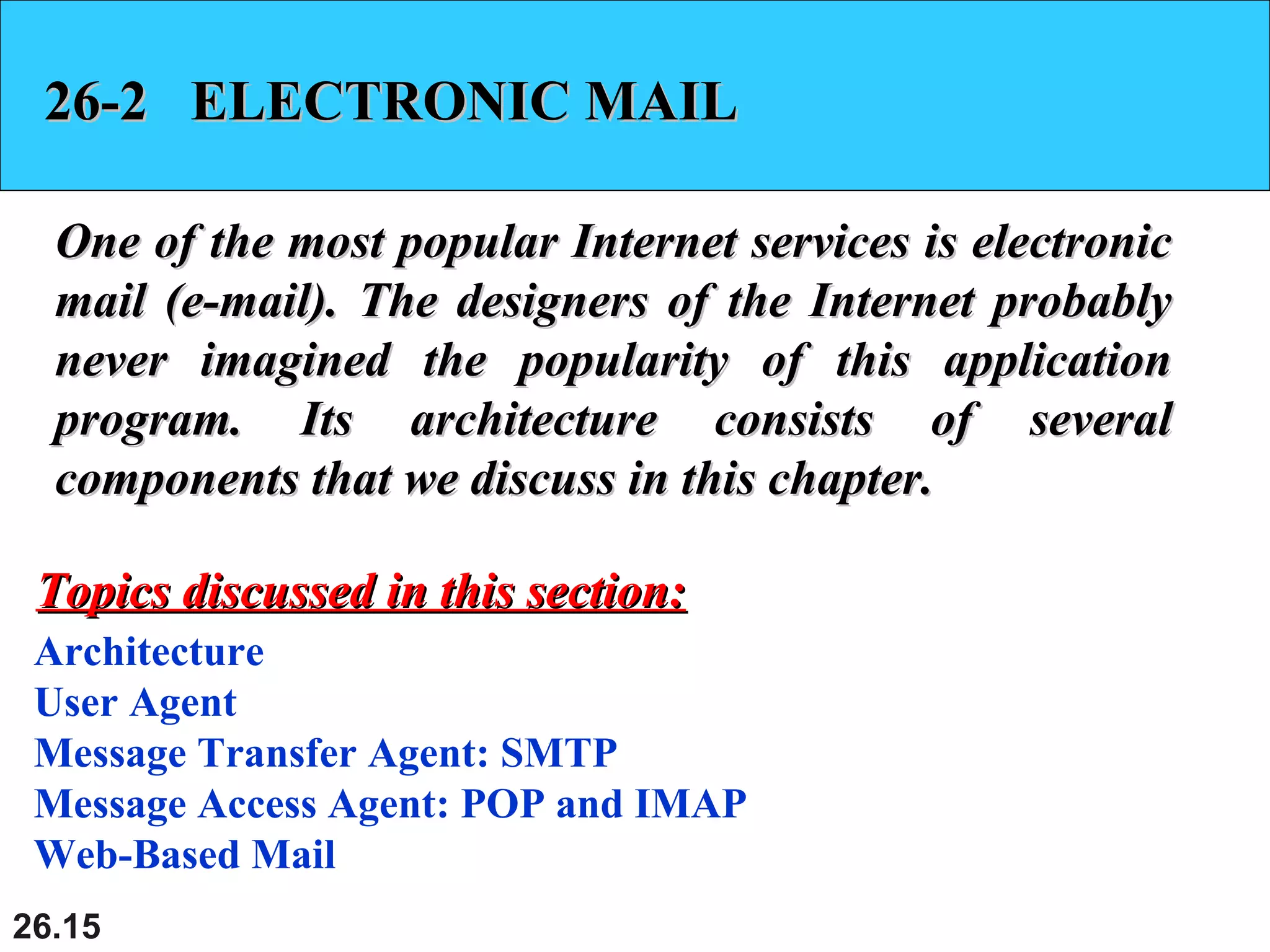26.15
26-2 ELECTRONIC MAIL26-2 ELECTRONIC MAIL
One of the most popular Internet services is electronicOne of the most popular Internet services is electronic
mail (e-mail). The designers of the Internet probablymail (e-mail). The designers of the Internet probably
never imagined the popularity of this applicationnever imagined the popularity of this application
program. Its architecture consists of severalprogram. Its architecture consists of several
components that we discuss in this chapter.components that we discuss in this chapter.
Architecture
User Agent
Message Transfer Agent: SMTP
Message Access Agent: POP and IMAP
Web-Based Mail
Topics discussed in this section:Topics discussed in this section:
 