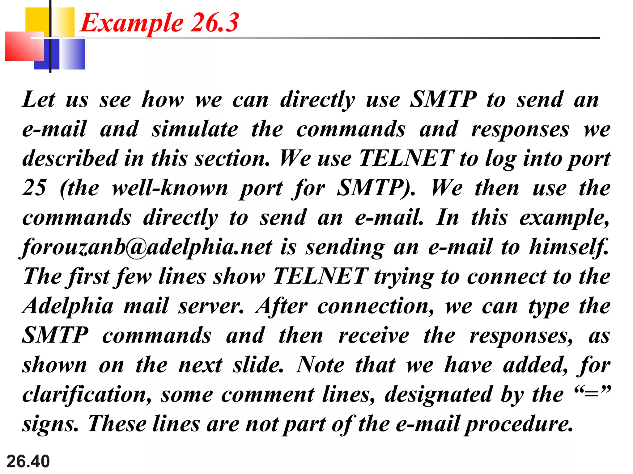 26.40
Let us see how we can directly use SMTP to send an
e-mail and simulate the commands and responses we
described in this section. We use TELNET to log into port
25 (the well-known port for SMTP). We then use the
commands directly to send an e-mail. In this example,
forouzanb@adelphia.net is sending an e-mail to himself.
The first few lines show TELNET trying to connect to the
Adelphia mail server. After connection, we can type the
SMTP commands and then receive the responses, as
shown on the next slide. Note that we have added, for
clarification, some comment lines, designated by the “=”
signs. These lines are not part of the e-mail procedure.
Example 26.3
 