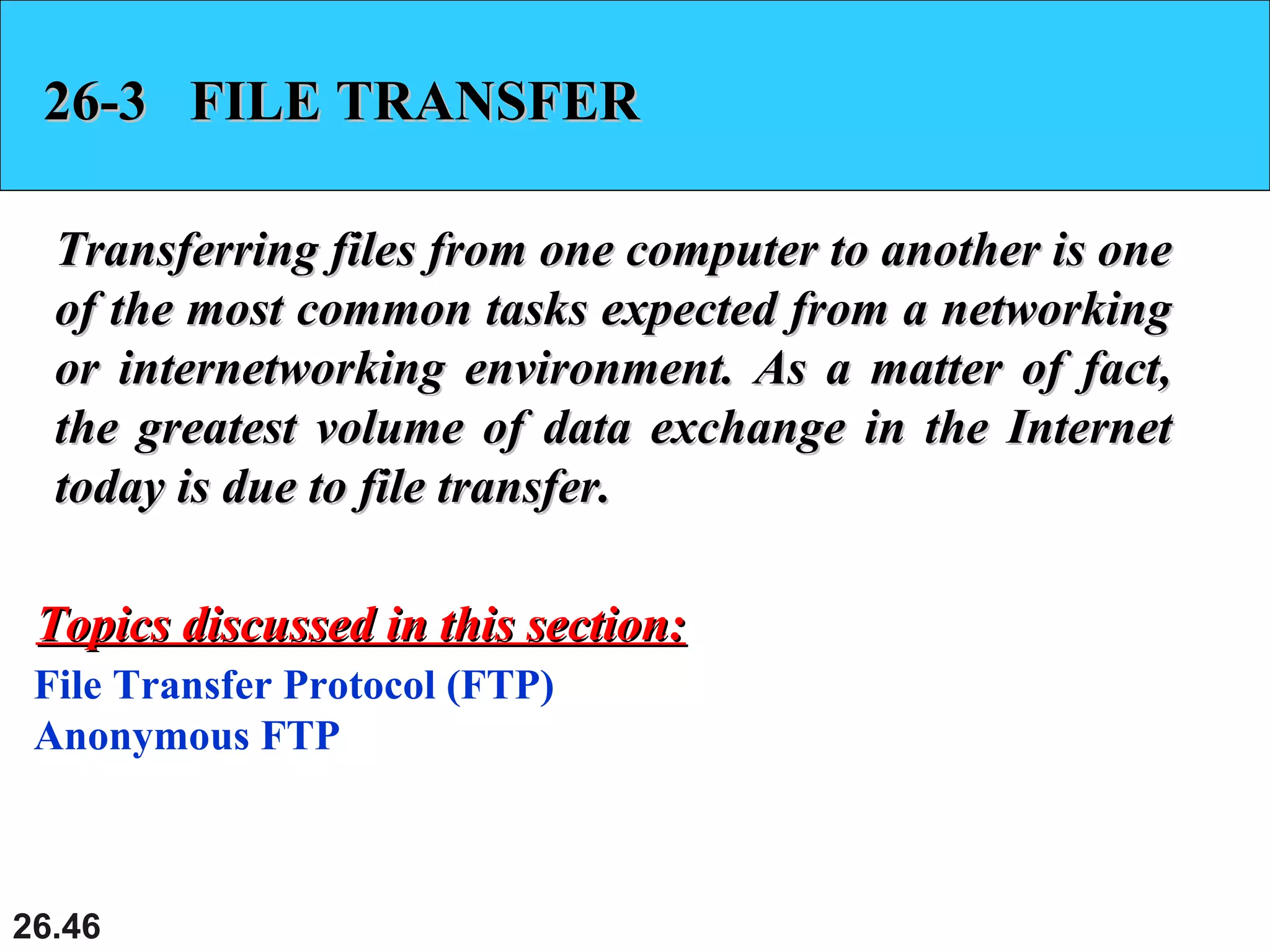 26.46
26-3 FILE TRANSFER26-3 FILE TRANSFER
Transferring files from one computer to another is oneTransferring files from one computer to another is one
of the most common tasks expected from a networkingof the most common tasks expected from a networking
or internetworking environment. As a matter of fact,or internetworking environment. As a matter of fact,
the greatest volume of data exchange in the Internetthe greatest volume of data exchange in the Internet
today is due to file transfer.today is due to file transfer.
File Transfer Protocol (FTP)
Anonymous FTP
Topics discussed in this section:Topics discussed in this section:
 