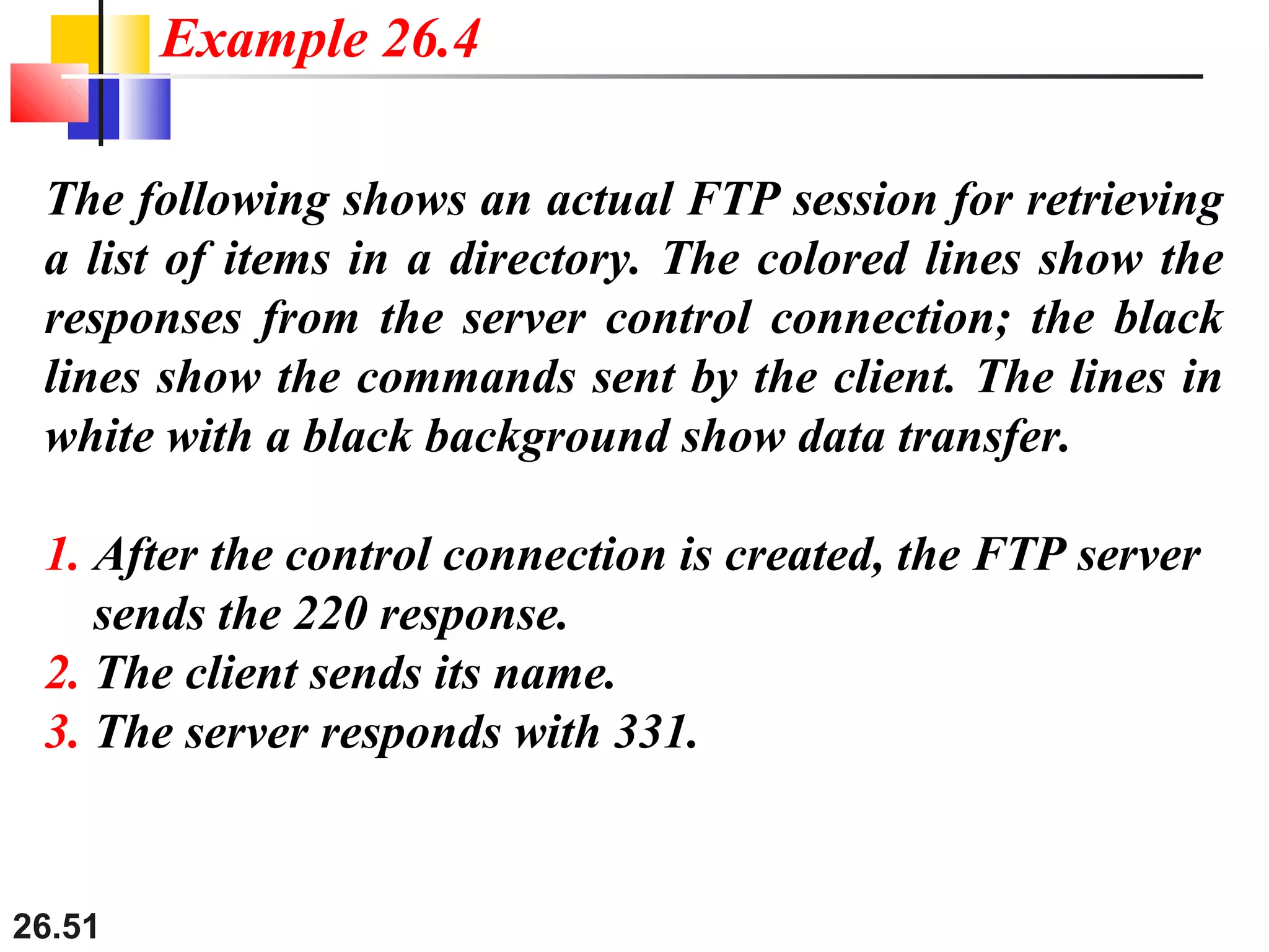 26.51
The following shows an actual FTP session for retrieving
a list of items in a directory. The colored lines show the
responses from the server control connection; the black
lines show the commands sent by the client. The lines in
white with a black background show data transfer.
1. After the control connection is created, the FTP server
sends the 220 response.
2. The client sends its name.
3. The server responds with 331.
Example 26.4
 