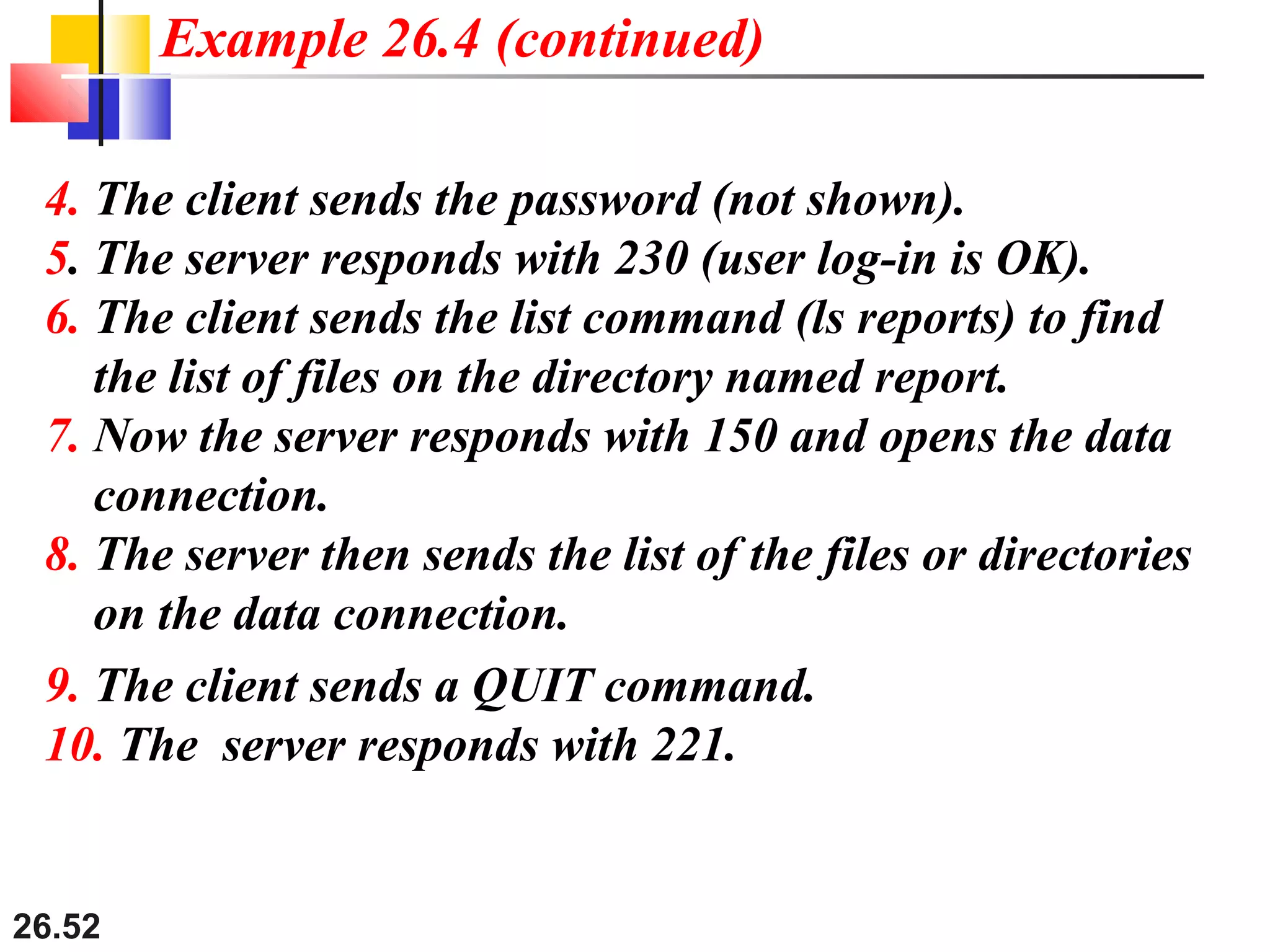 26.52
4. The client sends the password (not shown).
5. The server responds with 230 (user log-in is OK).
6. The client sends the list command (ls reports) to find
the list of files on the directory named report.
7. Now the server responds with 150 and opens the data
connection.
8. The server then sends the list of the files or directories
on the data connection.
Example 26.4 (continued)
9. The client sends a QUIT command.
10. The server responds with 221.
 