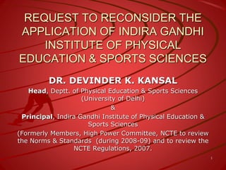 REQUEST TO RECONSIDER THE
APPLICATION OF INDIRA GANDHI
INSTITUTE OF PHYSICAL
EDUCATION & SPORTS SCIENCES
DR. DEVINDER K. KANSAL
Head, Deptt. of Physical Education & Sports Sciences
(University of Delhi)
&
Principal, Indira Gandhi Institute of Physical Education &
Sports Sciences
(Formerly Members, High Power Committee, NCTE to review
the Norms & Standards (during 2008-09) and to review the
NCTE Regulations, 2007.
1
 