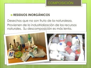  RESIDUOS INORGÁNICOS
COMPOSICIÓN
Desechos que no son fruto de la naturaleza.
Provienen de la industrialización de los recursos
naturales. Su descomposición es más lenta.