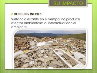 RESIDUOS INERTES
SU IMPACTO
Sustancia estable en el tiempo, no produce
efectos ambientales al interactuar con el
ambiente.