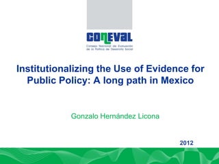 DIRECCIÓN DE PLANEACIÓN Y NORMATIVIDAD
Institutionalizing the Use of Evidence for
   Public Policy: A long path in Mexico
       DE LA POLÍTICA DE EVALUACIÓN

            Gonzalo Hernández Licona


                                       2012
 