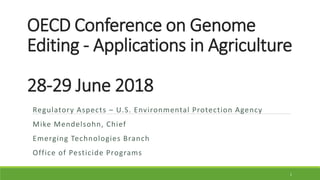OECD Conference on Genome
Editing - Applications in Agriculture
28-29 June 2018
Regulatory Aspects – U.S. Environmental Protection Agency
Mike Mendelsohn, Chief
Emerging Technologies Branch
Office of Pesticide Programs
1
 