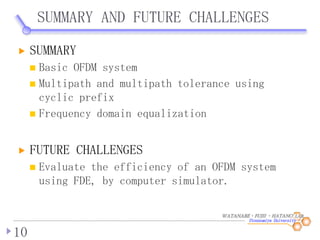 WATANABE・FUJII ・HATANO LAB.
SUMMARY AND FUTURE CHALLENGES
10
SUMMARY
Basic OFDM system
Multipath and multipath tolerance using
cyclic prefix
Frequency domain equalization
FUTURE CHALLENGES
Evaluate the efficiency of an OFDM system
using FDE, by computer simulator.