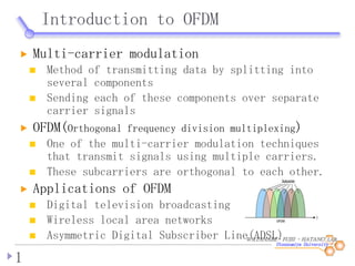WATANABE・FUJII ・HATANO LAB.
Introduction to OFDM
1
Multi-carrier modulation
Method of transmitting data by splitting into
several components
Sending each of these components over separate
carrier signals
OFDM(Orthogonal frequency division multiplexing)
One of the multi-carrier modulation techniques
that transmit signals using multiple carriers.
These subcarriers are orthogonal to each other.
Applications of OFDM
Digital television broadcasting
Wireless local area networks
Asymmetric Digital Subscriber Line(ADSL)