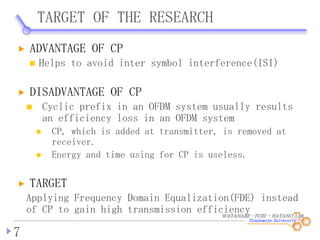 WATANABE・FUJII ・HATANO LAB.
TARGET OF THE RESEARCH
7
ADVANTAGE OF CP
Helps to avoid inter symbol interference(ISI)
DISADVANTAGE OF CP
Cyclic prefix in an OFDM system usually results
an efficiency loss in an OFDM system
CP, which is added at transmitter, is removed at
receiver.
Energy and time using for CP is useless.
TARGET
Applying Frequency Domain Equalization(FDE) instead
of CP to gain high transmission efficiency