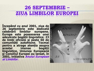 26 SEPTEMBRIE –
ZIUA LIMBILOR EUROPEI
Începând cu anul 2001, ziua de
26 septembrie este dedicată
celebrării limbilor europene.
Europa este posesoarea unei
adevărate bogății lingvistice: 23
de limbi oficiale și peste 60 de
comunități autohtone. Tocmai
pentru a atrage atenția asupra
acestei imense bogății
lingvistice, Uniunea Europeană
și Consiliul Europei au lansat, în
2001, inițiativa Anului European
al Limbilor.
 