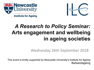 A Research to Policy Seminar:
Arts engagement and wellbeing
in ageing societies
Wednesday 26th September 2018
This event is kindly supported by Newcastle University's Institute for Ageing
#artsandageing
 