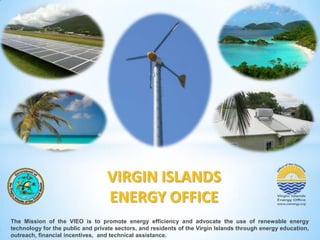 VIRGIN ISLANDS
ENERGY OFFICE
The Mission of the VIEO is to promote energy efficiency and advocate the use of renewable energy
technology for the public and private sectors, and residents of the Virgin Islands through energy education,
outreach, financial incentives, and technical assistance.

 
