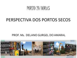 PORTO 24 HORAS
PERSPECTIVA DOS PORTOS SECOS
PROF. Ms. DELANO GURGEL DO AMARAL
 