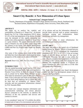 International Journal of Trend in
International Open Access Journal
ISSN No: 2456
@ IJTSRD | Available Online @ www.ijtsrd.com
Smart City Ranchi
Animesh
1
Faculty, Department of Geography
2
Research Scholar, Department of Geography
ABSTRACT
The paper try to analyze the viability and
sustainability of Ranchi as a ‘Smart City’. At present
Ranchi has 16.5 lac. Urban population (2011), about
43.14% of the total population of the district. In order
meet the demands of this rapidly increasing neo
middle class urban population. Ranchi as ‘Smart City’
is a great initiative. The papers illustrate the cur
status of Ranchi city and its urban issues along with
the solution in two heads, Area Based Development
(ABD) and Pan City Project under Smart city Ranchi
mission.
Also some of the existing smart cities of the world
and India have been discussed to understand the better
perspective of the smart city in context of Ranchi.
Keyword: Smart City, ABD, Pan City Project, Urban,
ICT.
INTRODUCTION
The city started becoming ‘smart’ back in 1920, when
the world first automated traffic light were installed in
Houston Texas (USA). In India the concept of smart
city is coined out by Indian Prime Minister in June
2014.when he announced a plan of 100 smart cities in
India. Cities in the past were built on river banks, they
are now built along highways but in future
be built best on availability of ‘Optical Fiber’
networks and next generation infrastructure claimed
by P.M. Narendra Modi.
The ‘smart city’ concept integrates information and
communication technology and various physical
devices connected to the network, to optimize the
efficiency of the city operation and services and
connect to citizens.
A city considered ‘smart city’ if it exhibits the ability
to keep track of state of its environment and activities
International Journal of Trend in Scientific Research and Development (IJTSRD)
International Open Access Journal | www.ijtsrd.com
ISSN No: 2456 - 6470 | Volume - 2 | Issue – 6 | Sep
www.ijtsrd.com | Volume – 2 | Issue – 6 | Sep-Oct 2018
Smart City Ranchi: A New Dimension of Urban Space
Animesh Gope1
, Sangam Suman2
Department of Geography, Doranda College, Ranchi University, Ranchi
Department of Geography, Patna University, Patna, Bihar
the viability and
sustainability of Ranchi as a ‘Smart City’. At present
Urban population (2011), about
43.14% of the total population of the district. In order
meet the demands of this rapidly increasing neo
middle class urban population. Ranchi as ‘Smart City’
is a great initiative. The papers illustrate the current
status of Ranchi city and its urban issues along with
the solution in two heads, Area Based Development
(ABD) and Pan City Project under Smart city Ranchi
Also some of the existing smart cities of the world
nderstand the better
perspective of the smart city in context of Ranchi.
Smart City, ABD, Pan City Project, Urban,
The city started becoming ‘smart’ back in 1920, when
the world first automated traffic light were installed in
Houston Texas (USA). In India the concept of smart
city is coined out by Indian Prime Minister in June
2014.when he announced a plan of 100 smart cities in
India. Cities in the past were built on river banks, they
are now built along highways but in future they will
be built best on availability of ‘Optical Fiber’
networks and next generation infrastructure claimed
The ‘smart city’ concept integrates information and
communication technology and various physical
he network, to optimize the
efficiency of the city operation and services and
A city considered ‘smart city’ if it exhibits the ability
to keep track of state of its environment and activities
of its citizens and use the information
provide better serviced such as greater automation,
intelligent routing and transportation,
monitoring, and better city management.
‘Smart City’ refers to smart infrastructure for
environment and social sustainability.
STUDY AREA
The study area taken is the capital city of Jharkhand
namely known as ‘Ranchi’. Which is located between
23° 25’Nto 23° 27’N. Latitudeand the longitudinal
extension is 85° 20’ E to 85°
height of 643.6M above sea level. It has area
5,097sq.km. Possesses 3rd rank in area within the
state. The city comprises total population of 2,914,253
according to 2011 census ranks first among the state
districts. The Population density is 572person per
square kilometer.sex ratio is as same as of the state
949 female after 1000 males.
The study area comprises area based development
(ABD) and Pan City development project which is
shown in the figure below.
Research and Development (IJTSRD)
www.ijtsrd.com
6 | Sep – Oct 2018
Oct 2018 Page: 143
f Urban Space
Ranchi, Jharkhand, India
Bihar, India
of its citizens and use the information obtained to
provide better serviced such as greater automation,
gent routing and transportation, better
monitoring, and better city management.
‘Smart City’ refers to smart infrastructure for
environment and social sustainability.
study area taken is the capital city of Jharkhand
namely known as ‘Ranchi’. Which is located between
27’N. Latitudeand the longitudinal
° 23’E. It has an average
height of 643.6M above sea level. It has area of
rank in area within the
state. The city comprises total population of 2,914,253
according to 2011 census ranks first among the state
districts. The Population density is 572person per
square kilometer.sex ratio is as same as of the state
The study area comprises area based development
development project which is
 