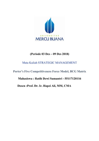 (Periode 03 Des – 09 Des 2018)
Mata Kuliah STRATEGIC MANAGEMENT
Porter’s Five Competitiveness Force Model, BCG Matrix
Mahasiswa : Ratih Dewi Sumantri - 55117120116
Dosen :Prof. Dr. Ir. Hapzi Ali, MM, CMA
	
	
	
	
	
	
 