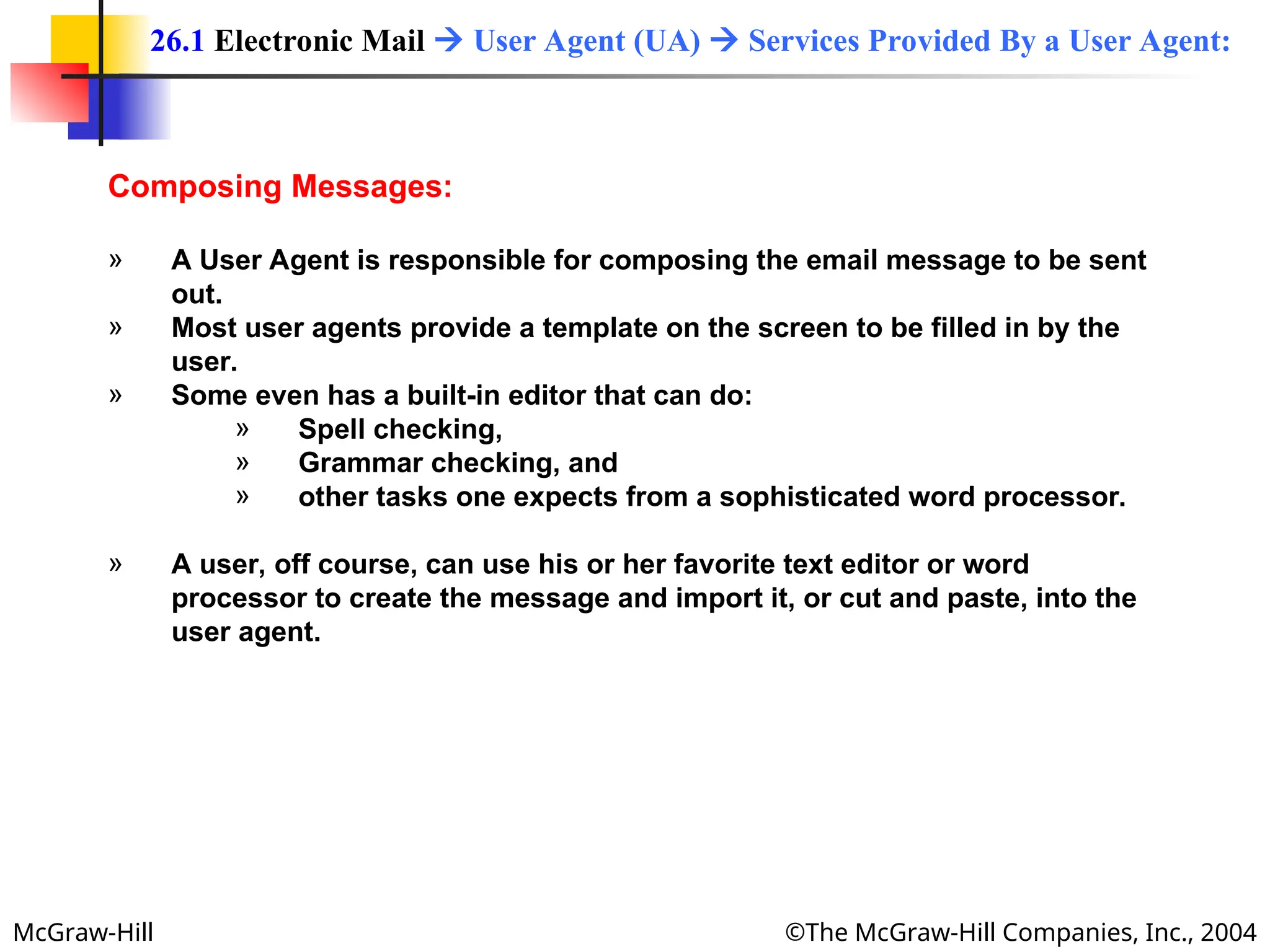 McGraw-Hill ©The McGraw-Hill Companies, Inc., 2004
Composing Messages:
» A User Agent is responsible for composing the email message to be sent
out.
» Most user agents provide a template on the screen to be filled in by the
user.
» Some even has a built-in editor that can do:
» Spell checking,
» Grammar checking, and
» other tasks one expects from a sophisticated word processor.
» A user, off course, can use his or her favorite text editor or word
processor to create the message and import it, or cut and paste, into the
user agent.
26.1 Electronic Mail  User Agent (UA)  Services Provided By a User Agent:
 