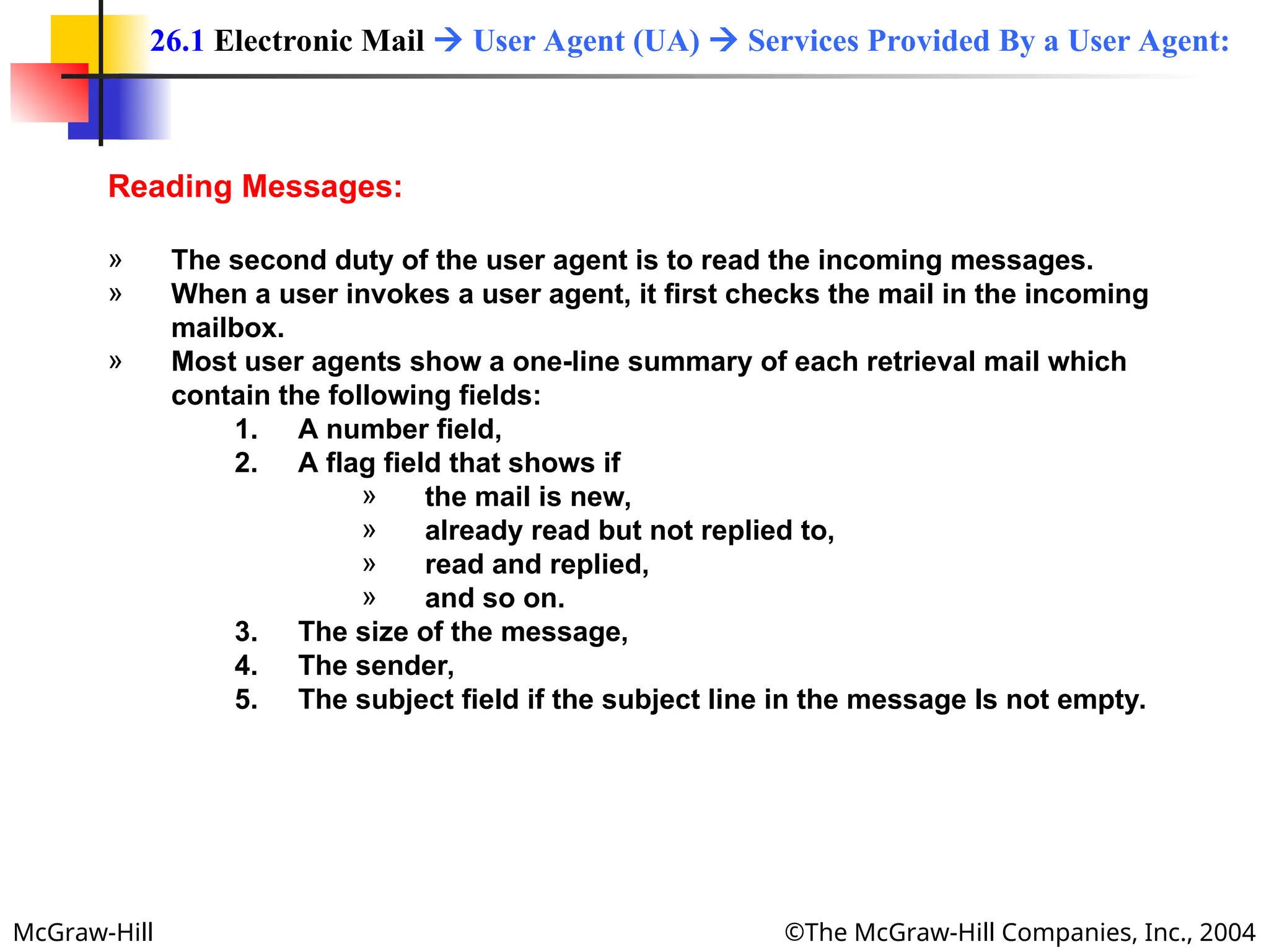 McGraw-Hill ©The McGraw-Hill Companies, Inc., 2004
Reading Messages:
» The second duty of the user agent is to read the incoming messages.
» When a user invokes a user agent, it first checks the mail in the incoming
mailbox.
» Most user agents show a one-line summary of each retrieval mail which
contain the following fields:
1. A number field,
2. A flag field that shows if
» the mail is new,
» already read but not replied to,
» read and replied,
» and so on.
3. The size of the message,
4. The sender,
5. The subject field if the subject line in the message Is not empty.
26.1 Electronic Mail  User Agent (UA)  Services Provided By a User Agent:
 