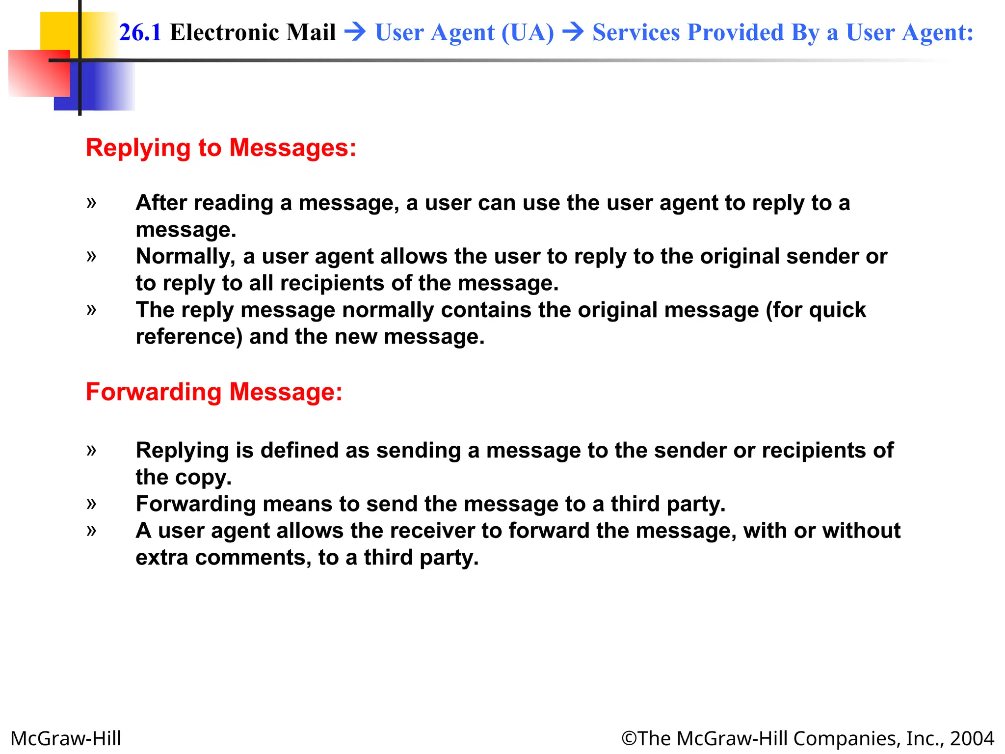 McGraw-Hill ©The McGraw-Hill Companies, Inc., 2004
Replying to Messages:
» After reading a message, a user can use the user agent to reply to a
message.
» Normally, a user agent allows the user to reply to the original sender or
to reply to all recipients of the message.
» The reply message normally contains the original message (for quick
reference) and the new message.
Forwarding Message:
» Replying is defined as sending a message to the sender or recipients of
the copy.
» Forwarding means to send the message to a third party.
» A user agent allows the receiver to forward the message, with or without
extra comments, to a third party.
26.1 Electronic Mail  User Agent (UA)  Services Provided By a User Agent:
 