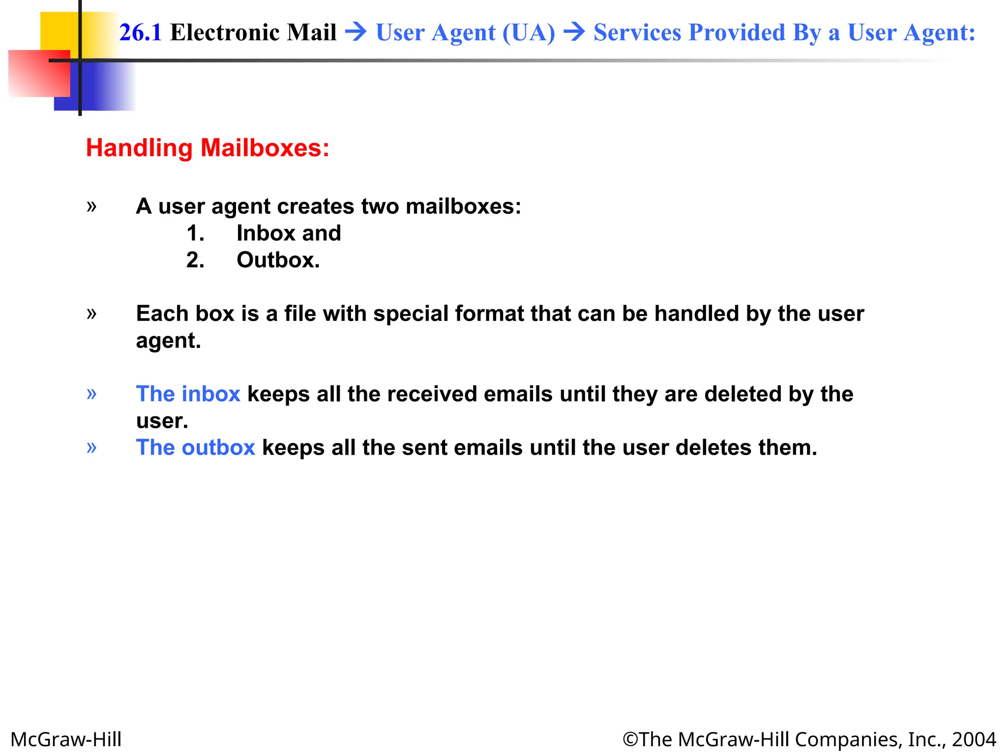 McGraw-Hill ©The McGraw-Hill Companies, Inc., 2004
Handling Mailboxes:
» A user agent creates two mailboxes:
1. Inbox and
2. Outbox.
» Each box is a file with special format that can be handled by the user
agent.
» The inbox keeps all the received emails until they are deleted by the
user.
» The outbox keeps all the sent emails until the user deletes them.
26.1 Electronic Mail  User Agent (UA)  Services Provided By a User Agent:
 