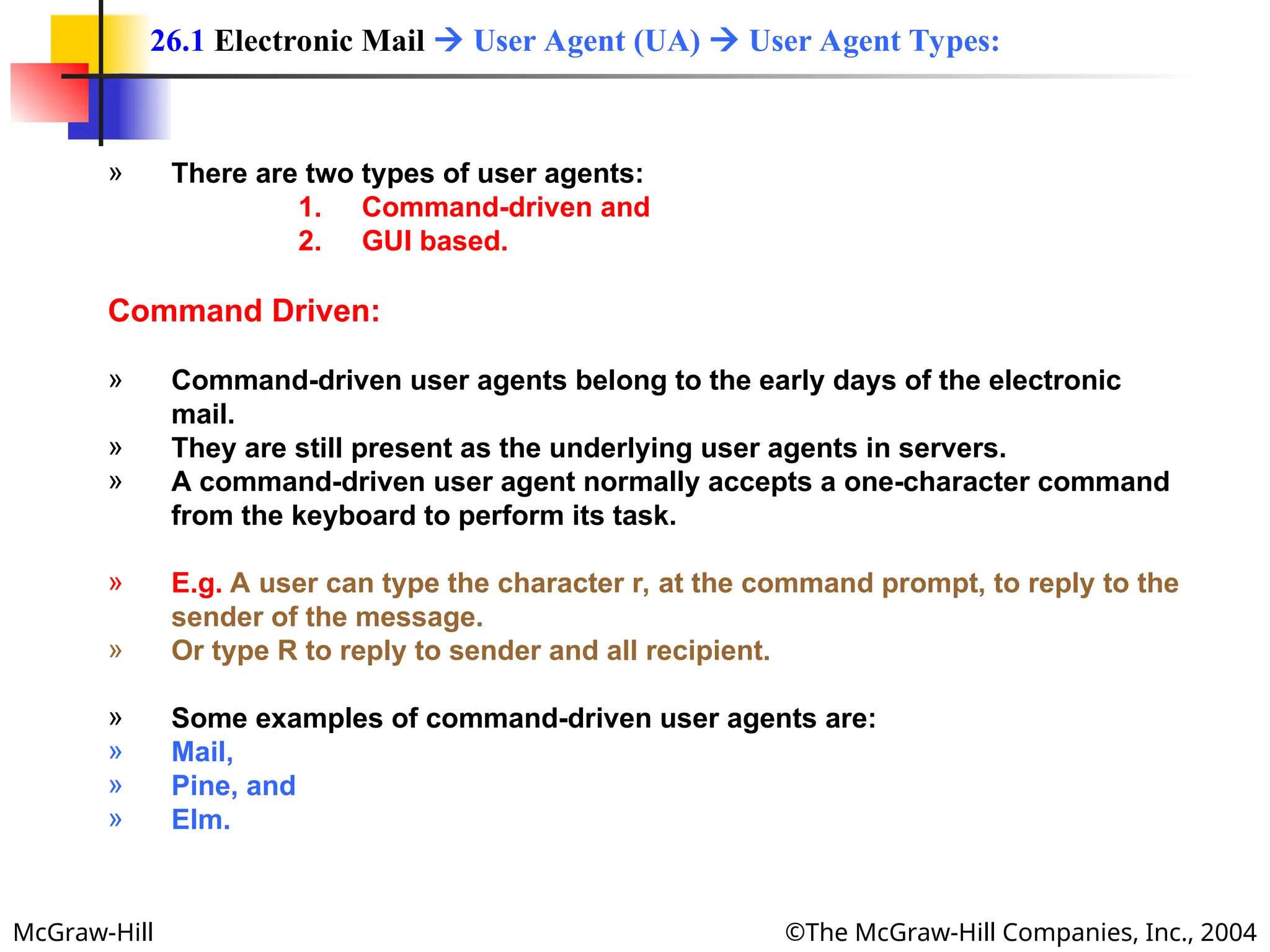 McGraw-Hill ©The McGraw-Hill Companies, Inc., 2004
» There are two types of user agents:
1. Command-driven and
2. GUI based.
Command Driven:
» Command-driven user agents belong to the early days of the electronic
mail.
» They are still present as the underlying user agents in servers.
» A command-driven user agent normally accepts a one-character command
from the keyboard to perform its task.
» E.g. A user can type the character r, at the command prompt, to reply to the
sender of the message.
» Or type R to reply to sender and all recipient.
» Some examples of command-driven user agents are:
» Mail,
» Pine, and
» Elm.
26.1 Electronic Mail  User Agent (UA)  User Agent Types:
 