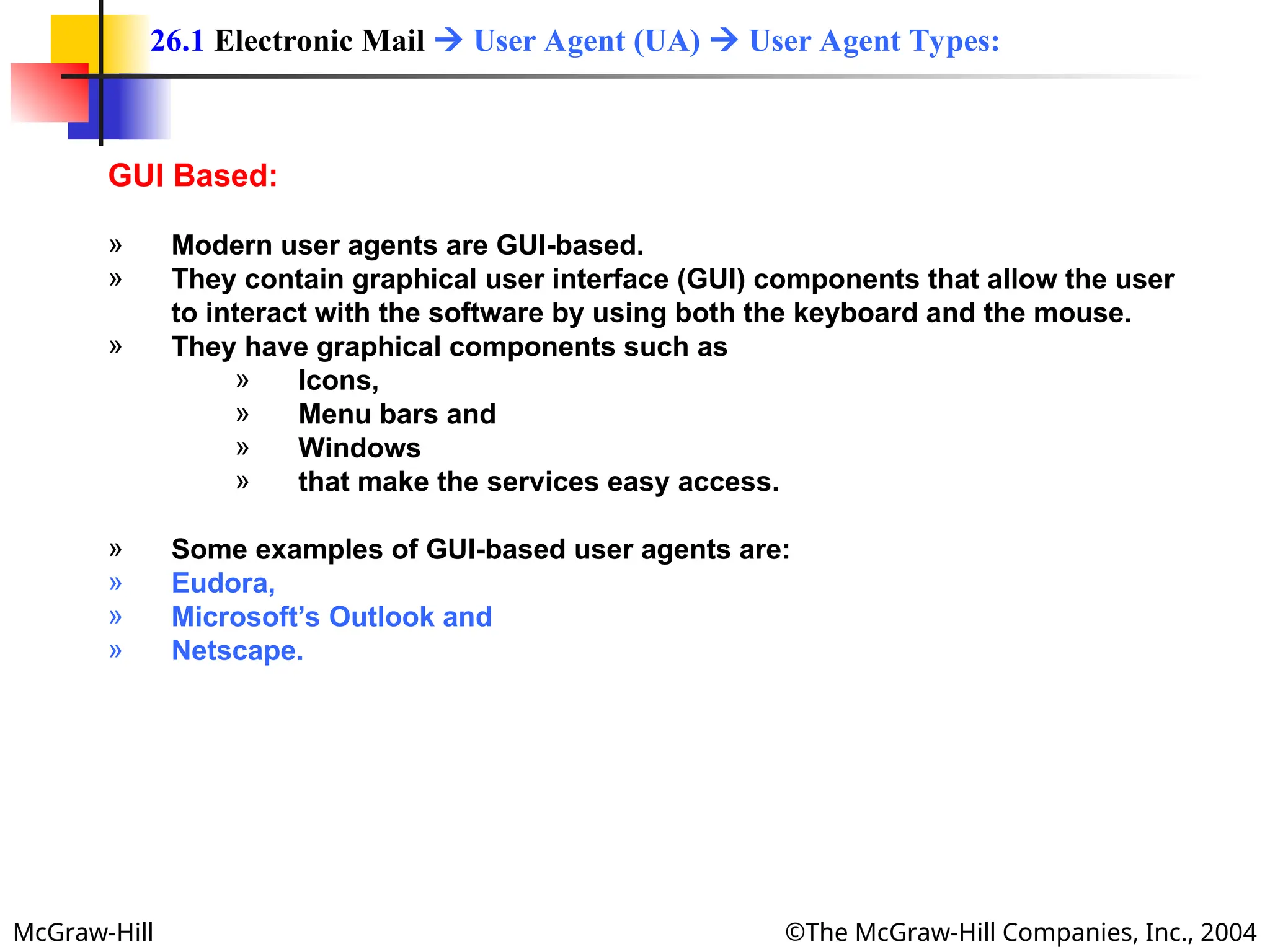 McGraw-Hill ©The McGraw-Hill Companies, Inc., 2004
GUI Based:
» Modern user agents are GUI-based.
» They contain graphical user interface (GUI) components that allow the user
to interact with the software by using both the keyboard and the mouse.
» They have graphical components such as
» Icons,
» Menu bars and
» Windows
» that make the services easy access.
» Some examples of GUI-based user agents are:
» Eudora,
» Microsoft’s Outlook and
» Netscape.
26.1 Electronic Mail  User Agent (UA)  User Agent Types:
 