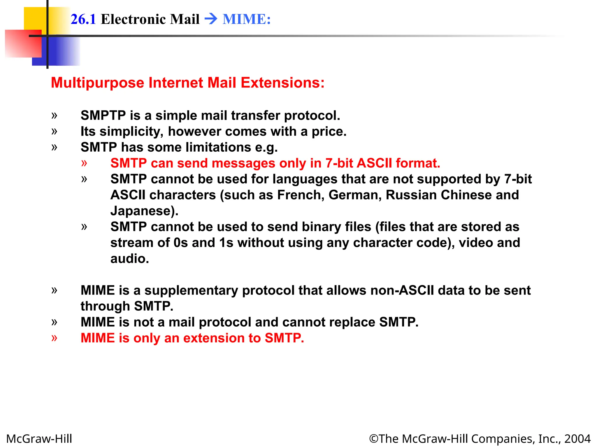 McGraw-Hill ©The McGraw-Hill Companies, Inc., 2004
Multipurpose Internet Mail Extensions:
» SMPTP is a simple mail transfer protocol.
» Its simplicity, however comes with a price.
» SMTP has some limitations e.g.
» SMTP can send messages only in 7-bit ASCII format.
» SMTP cannot be used for languages that are not supported by 7-bit
ASCII characters (such as French, German, Russian Chinese and
Japanese).
» SMTP cannot be used to send binary files (files that are stored as
stream of 0s and 1s without using any character code), video and
audio.
» MIME is a supplementary protocol that allows non-ASCII data to be sent
through SMTP.
» MIME is not a mail protocol and cannot replace SMTP.
» MIME is only an extension to SMTP.
26.1 Electronic Mail  MIME:
 