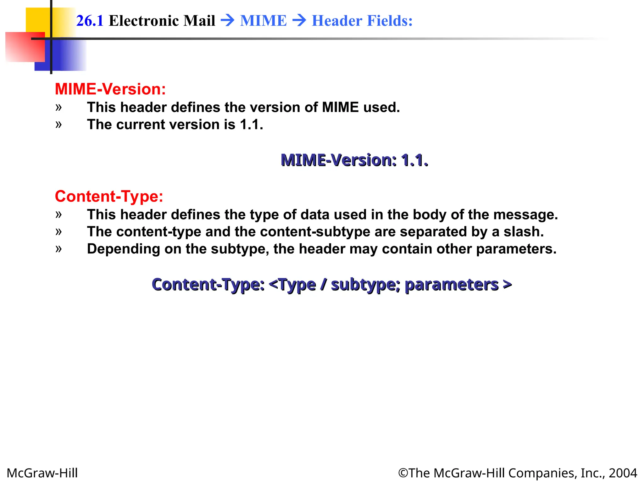McGraw-Hill ©The McGraw-Hill Companies, Inc., 2004
MIME-Version:
» This header defines the version of MIME used.
» The current version is 1.1.
MIME-Version: 1.1.
MIME-Version: 1.1.
Content-Type:
» This header defines the type of data used in the body of the message.
» The content-type and the content-subtype are separated by a slash.
» Depending on the subtype, the header may contain other parameters.
Content-Type: <Type / subtype; parameters >
Content-Type: <Type / subtype; parameters >
26.1 Electronic Mail  MIME  Header Fields:
 