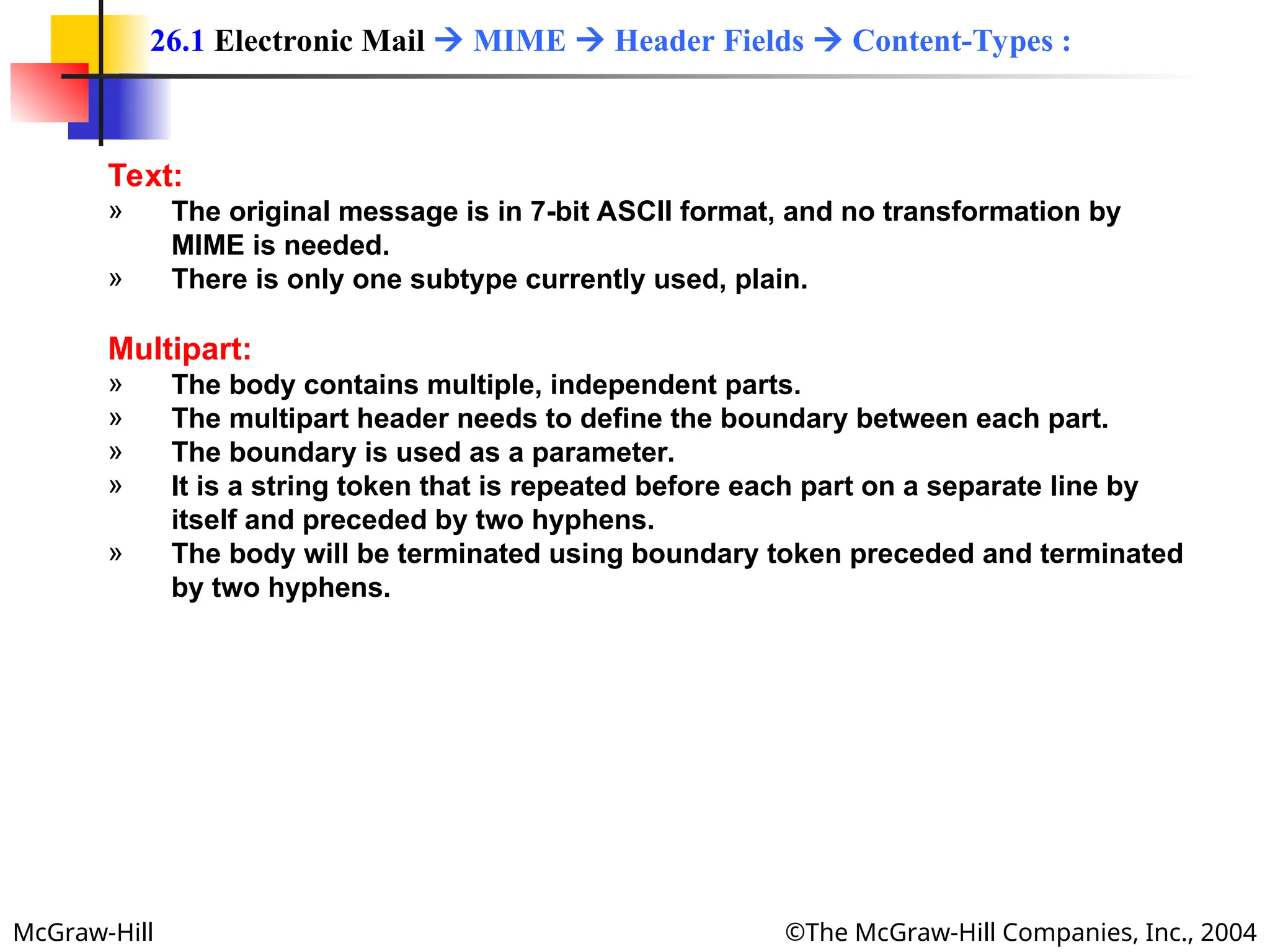 McGraw-Hill ©The McGraw-Hill Companies, Inc., 2004
Text:
» The original message is in 7-bit ASCII format, and no transformation by
MIME is needed.
» There is only one subtype currently used, plain.
Multipart:
» The body contains multiple, independent parts.
» The multipart header needs to define the boundary between each part.
» The boundary is used as a parameter.
» It is a string token that is repeated before each part on a separate line by
itself and preceded by two hyphens.
» The body will be terminated using boundary token preceded and terminated
by two hyphens.
26.1 Electronic Mail  MIME  Header Fields  Content-Types :
 