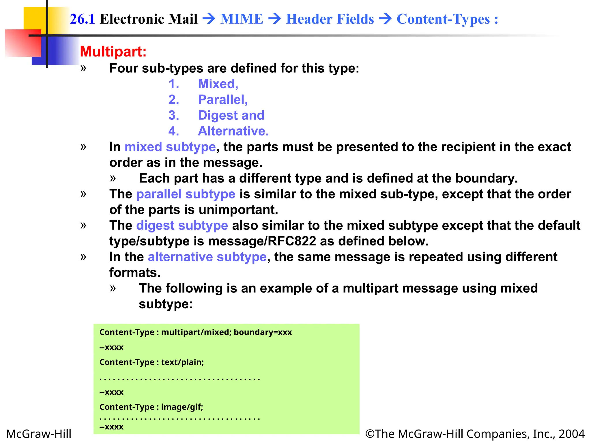 McGraw-Hill ©The McGraw-Hill Companies, Inc., 2004
Multipart:
» Four sub-types are defined for this type:
1. Mixed,
2. Parallel,
3. Digest and
4. Alternative.
» In mixed subtype, the parts must be presented to the recipient in the exact
order as in the message.
» Each part has a different type and is defined at the boundary.
» The parallel subtype is similar to the mixed sub-type, except that the order
of the parts is unimportant.
» The digest subtype also similar to the mixed subtype except that the default
type/subtype is message/RFC822 as defined below.
» In the alternative subtype, the same message is repeated using different
formats.
» The following is an example of a multipart message using mixed
subtype:
26.1 Electronic Mail  MIME  Header Fields  Content-Types :
Content-Type : multipart/mixed; boundary=xxx
--xxxx
Content-Type : text/plain;
. . . . . . . . . . . . . . . . . . . . . . . . . . . . . . . . . . . .
--xxxx
Content-Type : image/gif;
. . . . . . . . . . . . . . . . . . . . . . . . . . . . . . . . . . . .
--xxxx
 