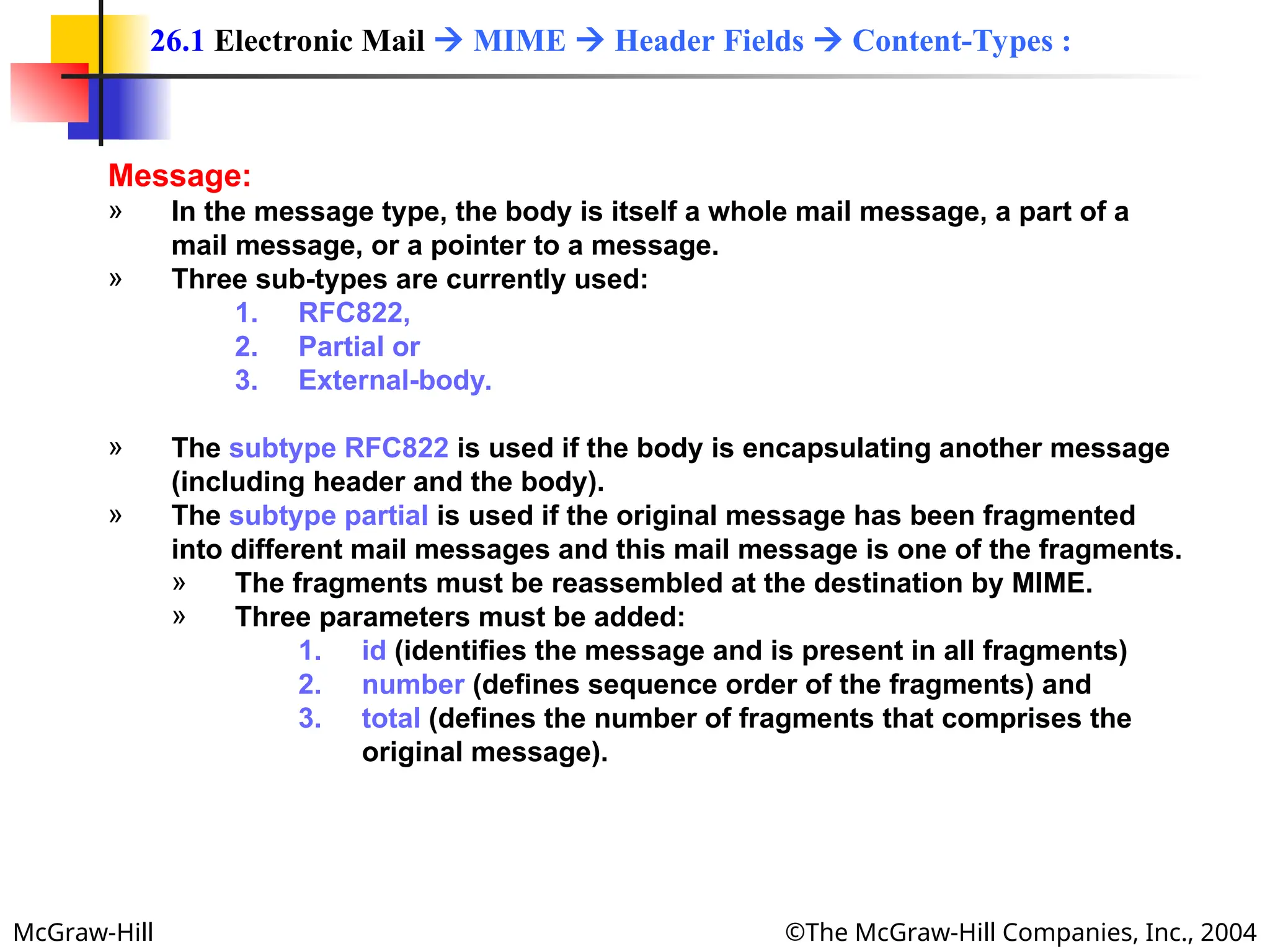 McGraw-Hill ©The McGraw-Hill Companies, Inc., 2004
Message:
» In the message type, the body is itself a whole mail message, a part of a
mail message, or a pointer to a message.
» Three sub-types are currently used:
1. RFC822,
2. Partial or
3. External-body.
» The subtype RFC822 is used if the body is encapsulating another message
(including header and the body).
» The subtype partial is used if the original message has been fragmented
into different mail messages and this mail message is one of the fragments.
» The fragments must be reassembled at the destination by MIME.
» Three parameters must be added:
1. id (identifies the message and is present in all fragments)
2. number (defines sequence order of the fragments) and
3. total (defines the number of fragments that comprises the
original message).
26.1 Electronic Mail  MIME  Header Fields  Content-Types :
 