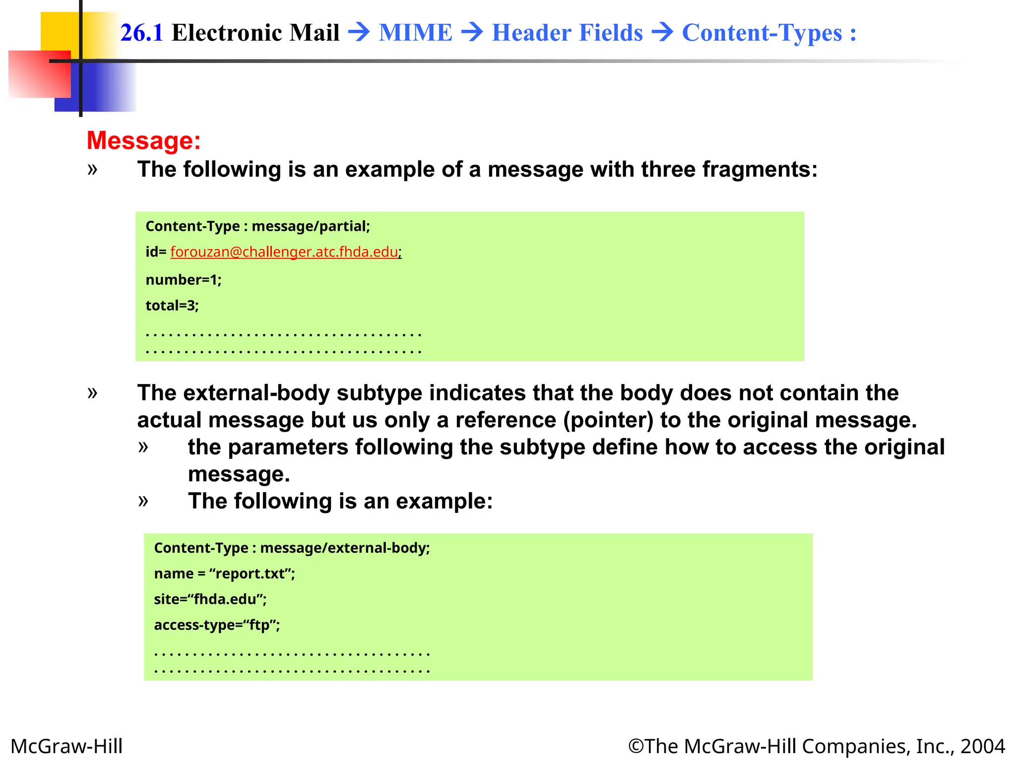 McGraw-Hill ©The McGraw-Hill Companies, Inc., 2004
Message:
» The following is an example of a message with three fragments:
26.1 Electronic Mail  MIME  Header Fields  Content-Types :
Content-Type : message/partial;
id= forouzan@challenger.atc.fhda.edu;
number=1;
total=3;
. . . . . . . . . . . . . . . . . . . . . . . . . . . . . . . . . . . .
. . . . . . . . . . . . . . . . . . . . . . . . . . . . . . . . . . . .
» The external-body subtype indicates that the body does not contain the
actual message but us only a reference (pointer) to the original message.
» the parameters following the subtype define how to access the original
message.
» The following is an example:
Content-Type : message/external-body;
name = “report.txt”;
site=“fhda.edu”;
access-type=“ftp”;
. . . . . . . . . . . . . . . . . . . . . . . . . . . . . . . . . . . .
. . . . . . . . . . . . . . . . . . . . . . . . . . . . . . . . . . . .
 