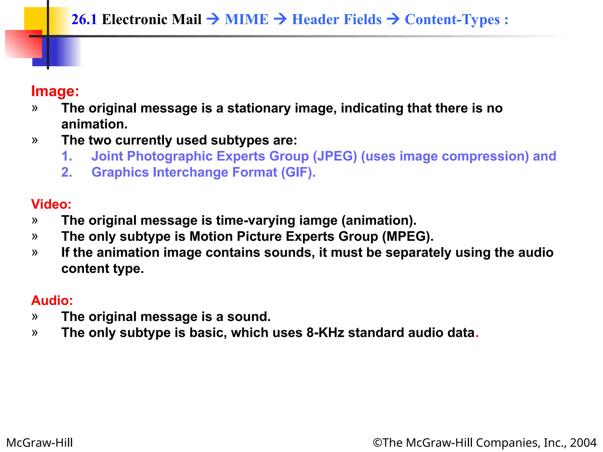 McGraw-Hill ©The McGraw-Hill Companies, Inc., 2004
Image:
» The original message is a stationary image, indicating that there is no
animation.
» The two currently used subtypes are:
1. Joint Photographic Experts Group (JPEG) (uses image compression) and
2. Graphics Interchange Format (GIF).
Video:
» The original message is time-varying iamge (animation).
» The only subtype is Motion Picture Experts Group (MPEG).
» If the animation image contains sounds, it must be separately using the audio
content type.
Audio:
» The original message is a sound.
» The only subtype is basic, which uses 8-KHz standard audio data.
26.1 Electronic Mail  MIME  Header Fields  Content-Types :
 