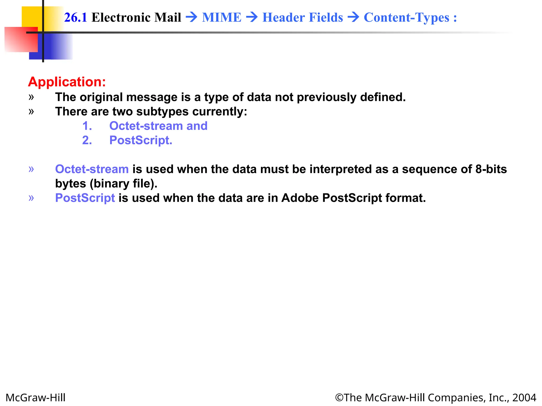 McGraw-Hill ©The McGraw-Hill Companies, Inc., 2004
Application:
» The original message is a type of data not previously defined.
» There are two subtypes currently:
1. Octet-stream and
2. PostScript.
» Octet-stream is used when the data must be interpreted as a sequence of 8-bits
bytes (binary file).
» PostScript is used when the data are in Adobe PostScript format.
26.1 Electronic Mail  MIME  Header Fields  Content-Types :
 