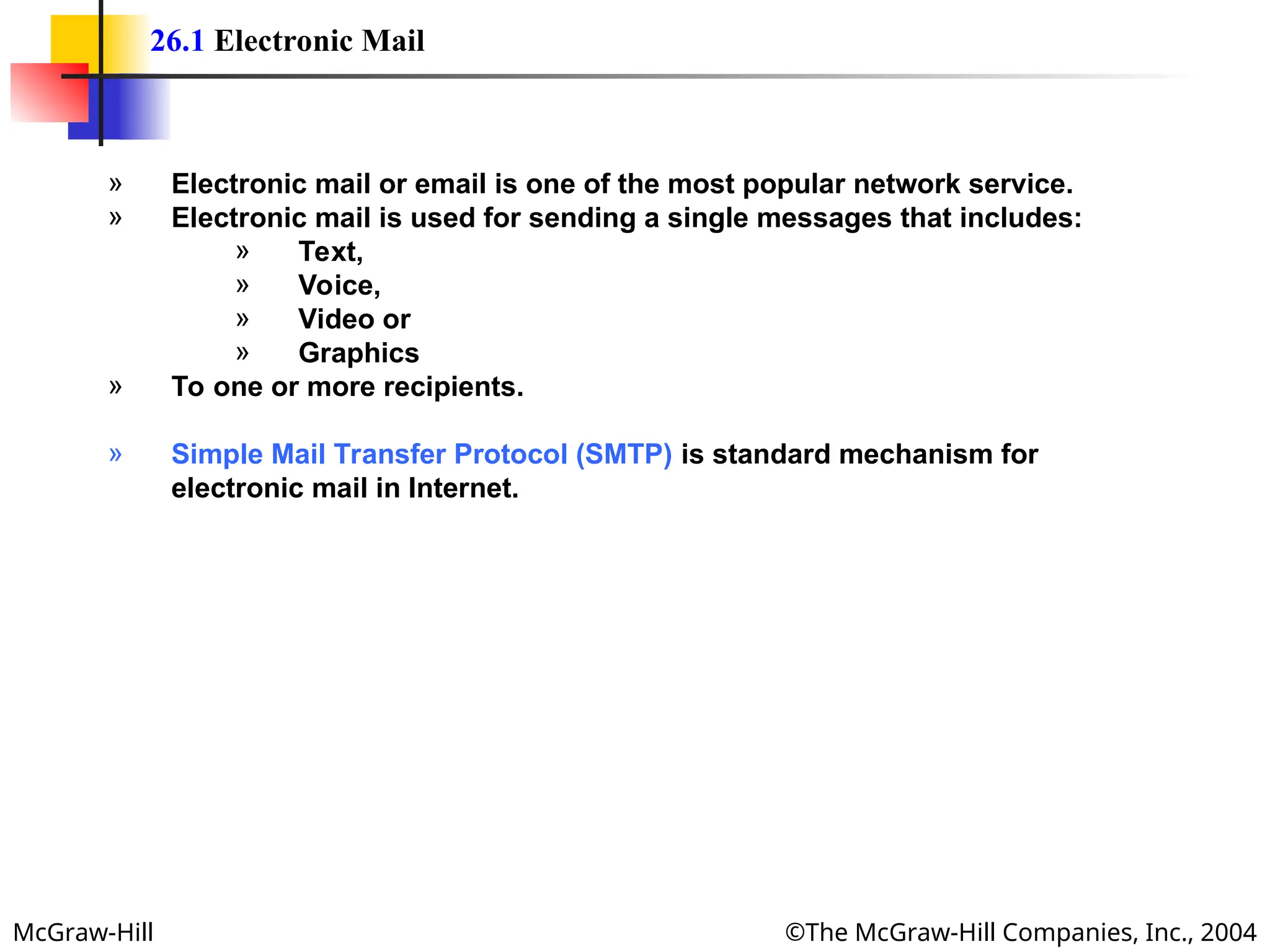 McGraw-Hill ©The McGraw-Hill Companies, Inc., 2004
26.1 Electronic Mail
» Electronic mail or email is one of the most popular network service.
» Electronic mail is used for sending a single messages that includes:
» Text,
» Voice,
» Video or
» Graphics
» To one or more recipients.
» Simple Mail Transfer Protocol (SMTP) is standard mechanism for
electronic mail in Internet.
 