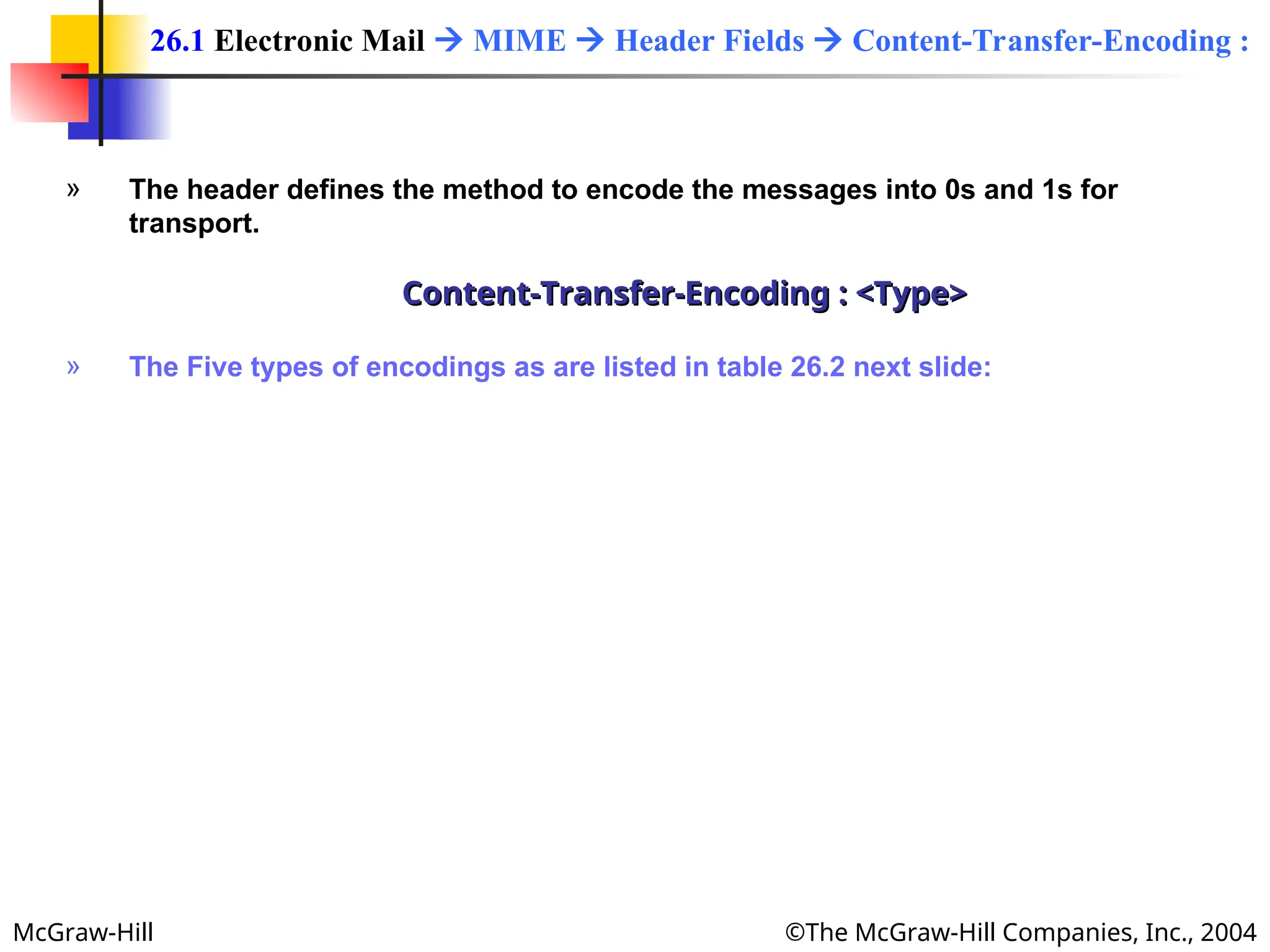 McGraw-Hill ©The McGraw-Hill Companies, Inc., 2004
» The header defines the method to encode the messages into 0s and 1s for
transport.
Content-Transfer-Encoding : <Type>
Content-Transfer-Encoding : <Type>
» The Five types of encodings as are listed in table 26.2 next slide:
26.1 Electronic Mail  MIME  Header Fields  Content-Transfer-Encoding :
 