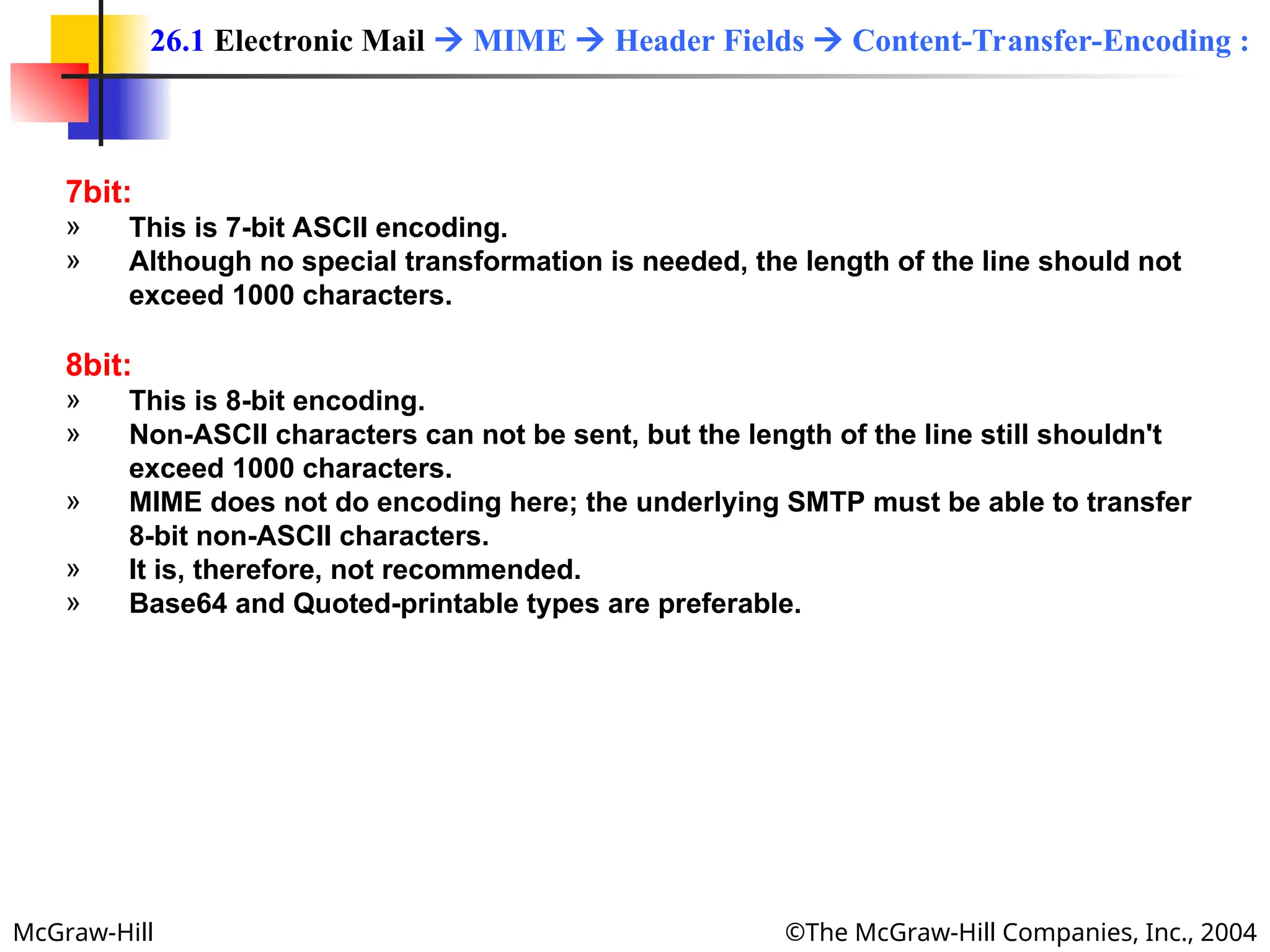 McGraw-Hill ©The McGraw-Hill Companies, Inc., 2004
7bit:
» This is 7-bit ASCII encoding.
» Although no special transformation is needed, the length of the line should not
exceed 1000 characters.
8bit:
» This is 8-bit encoding.
» Non-ASCII characters can not be sent, but the length of the line still shouldn't
exceed 1000 characters.
» MIME does not do encoding here; the underlying SMTP must be able to transfer
8-bit non-ASCII characters.
» It is, therefore, not recommended.
» Base64 and Quoted-printable types are preferable.
26.1 Electronic Mail  MIME  Header Fields  Content-Transfer-Encoding :
 