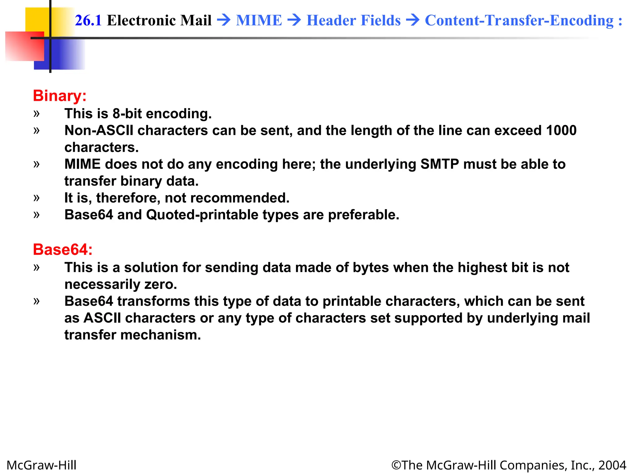 McGraw-Hill ©The McGraw-Hill Companies, Inc., 2004
Binary:
» This is 8-bit encoding.
» Non-ASCII characters can be sent, and the length of the line can exceed 1000
characters.
» MIME does not do any encoding here; the underlying SMTP must be able to
transfer binary data.
» It is, therefore, not recommended.
» Base64 and Quoted-printable types are preferable.
Base64:
» This is a solution for sending data made of bytes when the highest bit is not
necessarily zero.
» Base64 transforms this type of data to printable characters, which can be sent
as ASCII characters or any type of characters set supported by underlying mail
transfer mechanism.
26.1 Electronic Mail  MIME  Header Fields  Content-Transfer-Encoding :
 
