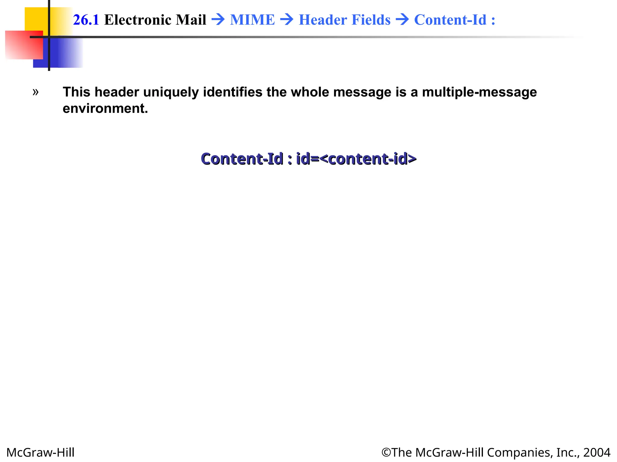 McGraw-Hill ©The McGraw-Hill Companies, Inc., 2004
» This header uniquely identifies the whole message is a multiple-message
environment.
Content-Id : id=<content-id>
Content-Id : id=<content-id>
26.1 Electronic Mail  MIME  Header Fields  Content-Id :
 