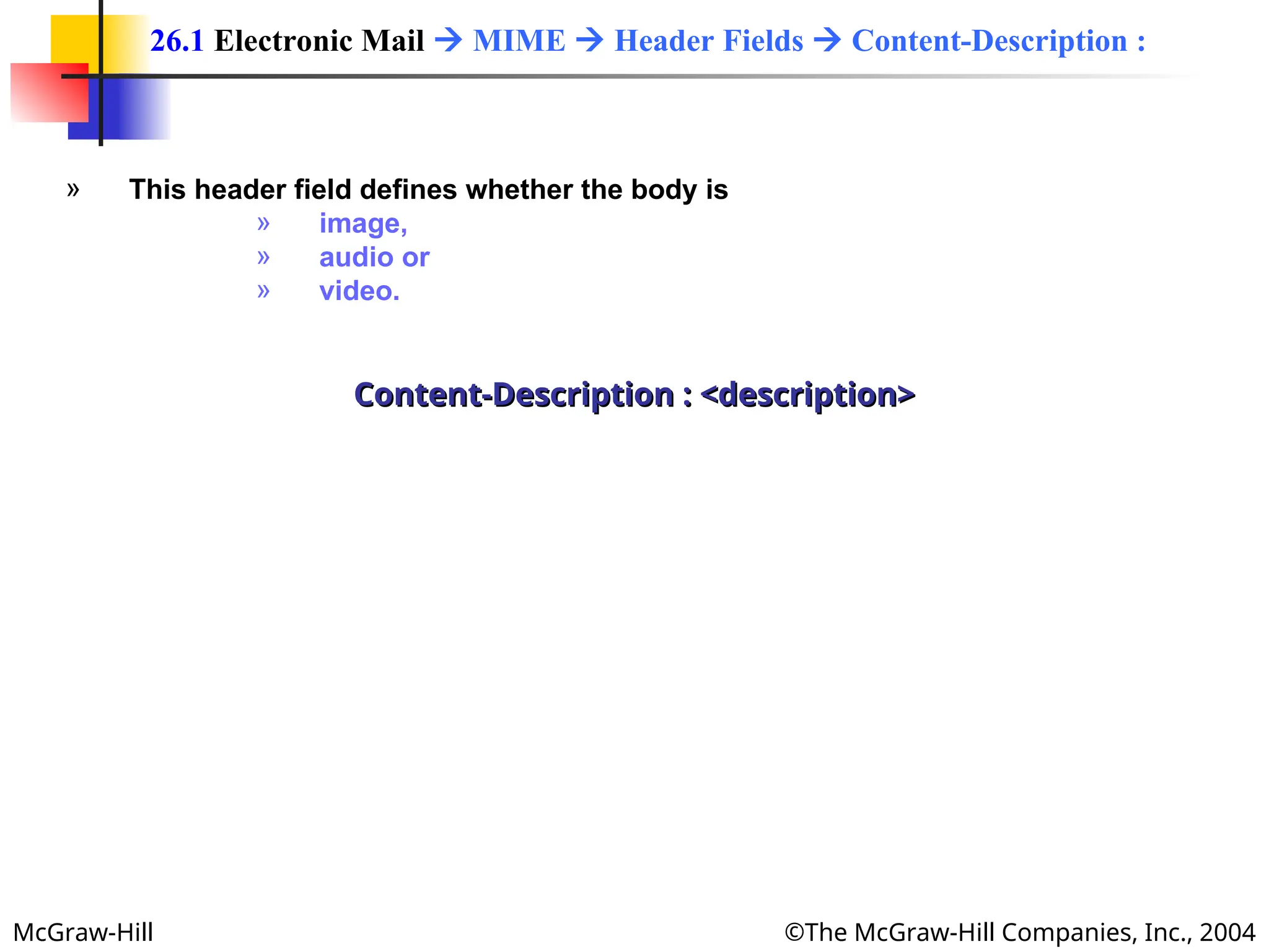 McGraw-Hill ©The McGraw-Hill Companies, Inc., 2004
» This header field defines whether the body is
» image,
» audio or
» video.
Content-Description : <description>
Content-Description : <description>
26.1 Electronic Mail  MIME  Header Fields  Content-Description :
 