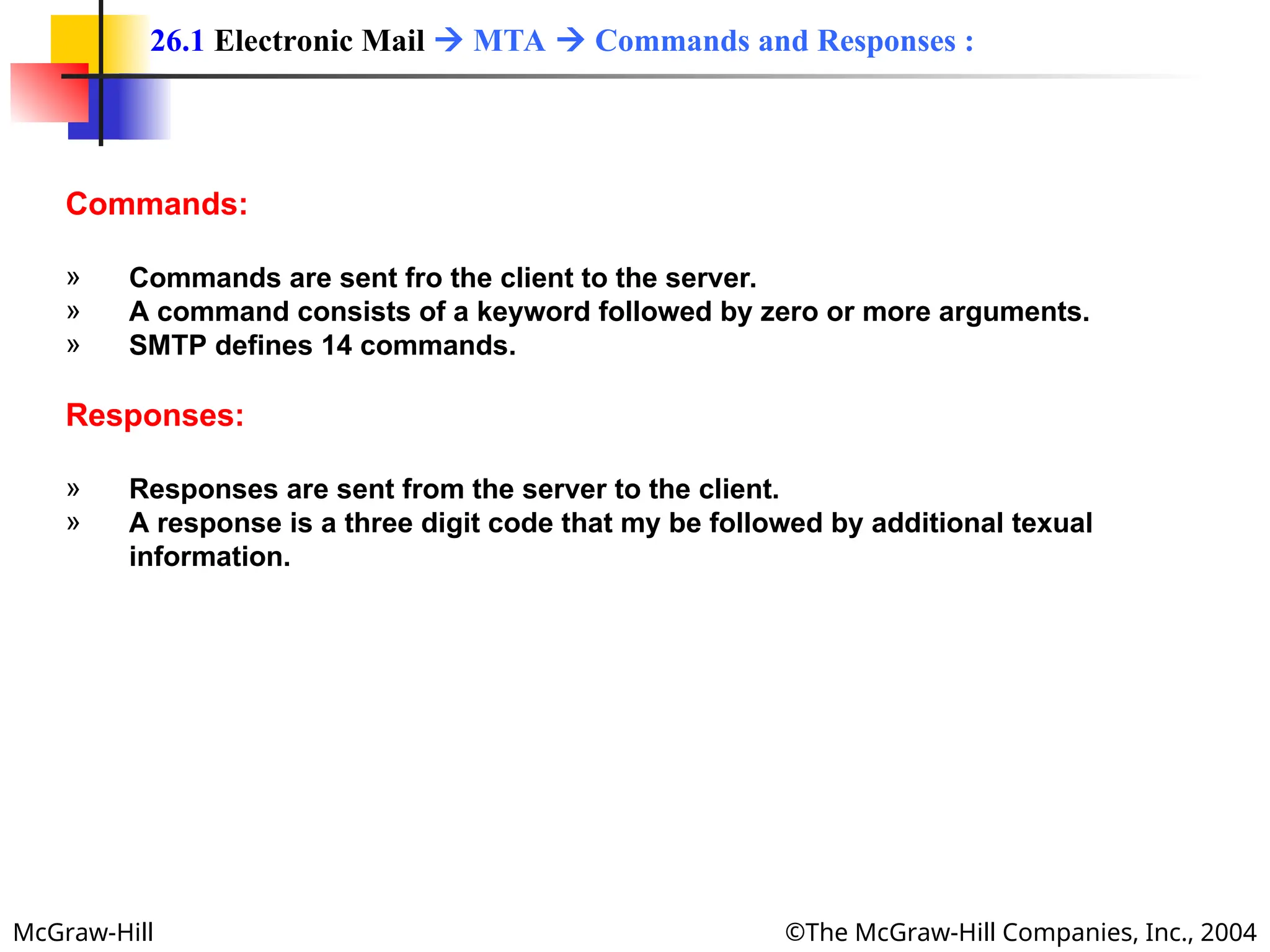 McGraw-Hill ©The McGraw-Hill Companies, Inc., 2004
Commands:
» Commands are sent fro the client to the server.
» A command consists of a keyword followed by zero or more arguments.
» SMTP defines 14 commands.
Responses:
» Responses are sent from the server to the client.
» A response is a three digit code that my be followed by additional texual
information.
26.1 Electronic Mail  MTA  Commands and Responses :
 