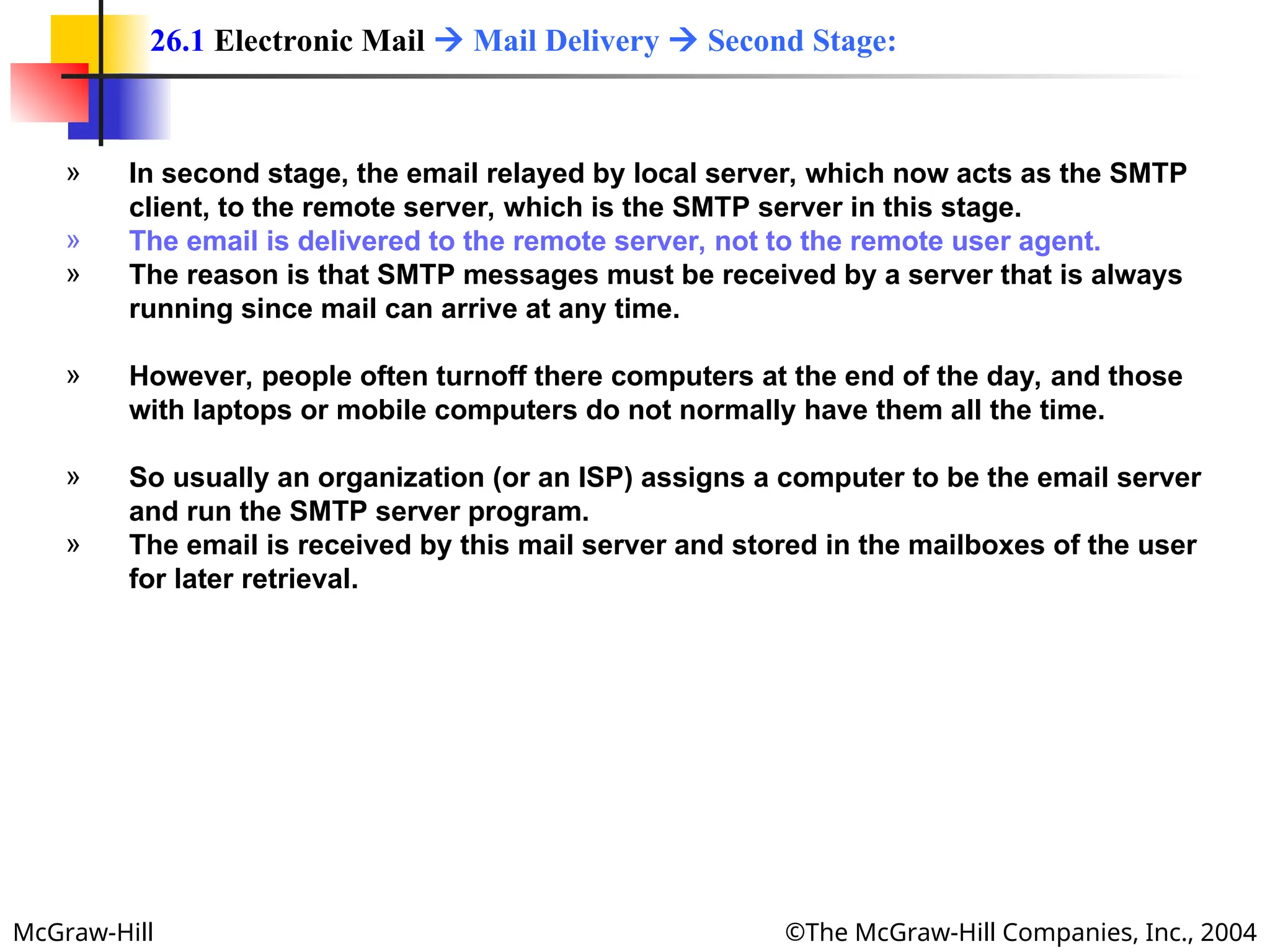 McGraw-Hill ©The McGraw-Hill Companies, Inc., 2004
» In second stage, the email relayed by local server, which now acts as the SMTP
client, to the remote server, which is the SMTP server in this stage.
» The email is delivered to the remote server, not to the remote user agent.
» The reason is that SMTP messages must be received by a server that is always
running since mail can arrive at any time.
» However, people often turnoff there computers at the end of the day, and those
with laptops or mobile computers do not normally have them all the time.
» So usually an organization (or an ISP) assigns a computer to be the email server
and run the SMTP server program.
» The email is received by this mail server and stored in the mailboxes of the user
for later retrieval.
26.1 Electronic Mail  Mail Delivery  Second Stage:
 