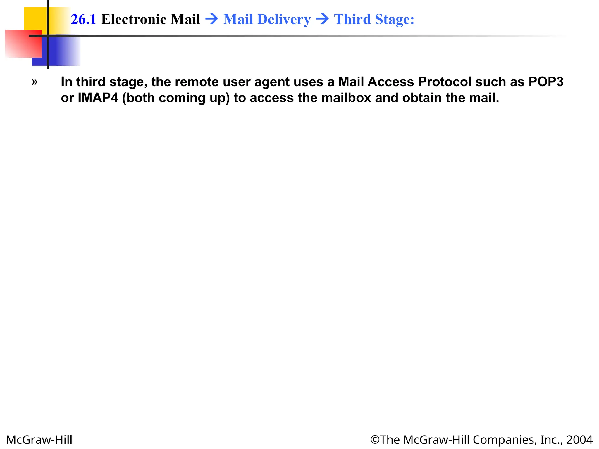 McGraw-Hill ©The McGraw-Hill Companies, Inc., 2004
» In third stage, the remote user agent uses a Mail Access Protocol such as POP3
or IMAP4 (both coming up) to access the mailbox and obtain the mail.
26.1 Electronic Mail  Mail Delivery  Third Stage:
 