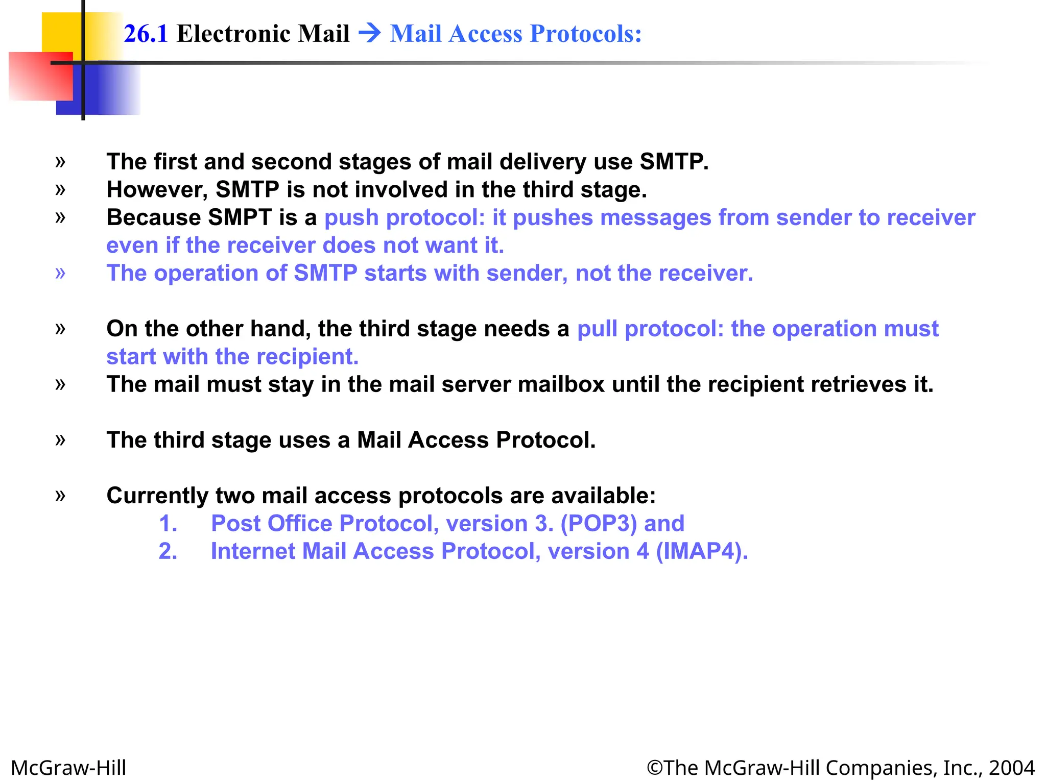 McGraw-Hill ©The McGraw-Hill Companies, Inc., 2004
» The first and second stages of mail delivery use SMTP.
» However, SMTP is not involved in the third stage.
» Because SMPT is a push protocol: it pushes messages from sender to receiver
even if the receiver does not want it.
» The operation of SMTP starts with sender, not the receiver.
» On the other hand, the third stage needs a pull protocol: the operation must
start with the recipient.
» The mail must stay in the mail server mailbox until the recipient retrieves it.
» The third stage uses a Mail Access Protocol.
» Currently two mail access protocols are available:
1. Post Office Protocol, version 3. (POP3) and
2. Internet Mail Access Protocol, version 4 (IMAP4).
26.1 Electronic Mail  Mail Access Protocols:
 