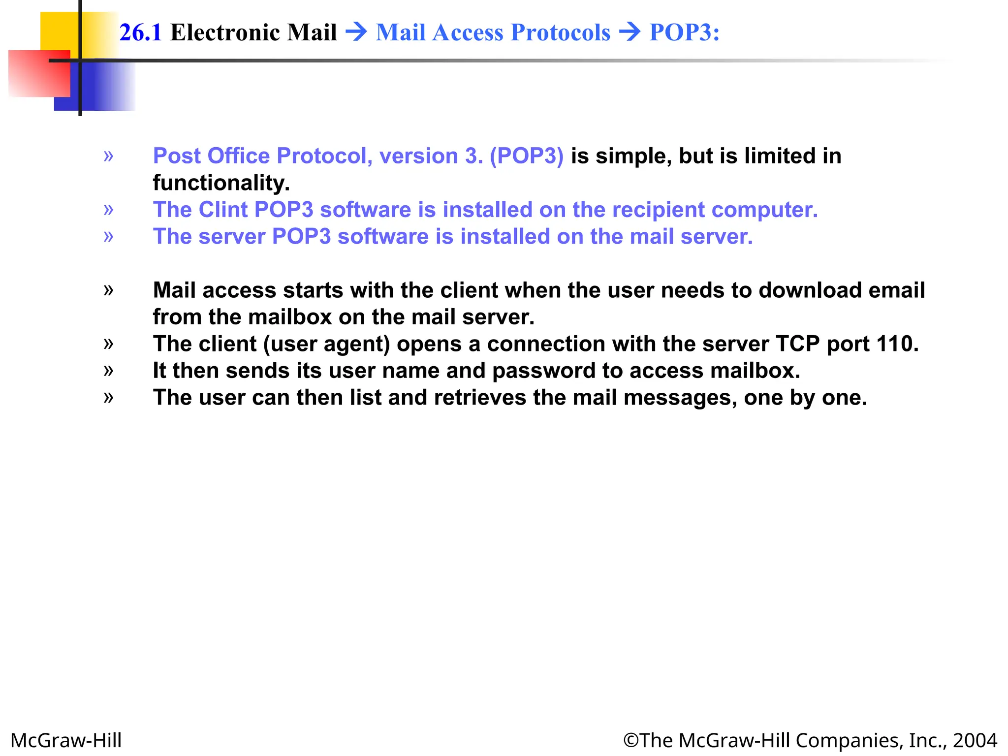 McGraw-Hill ©The McGraw-Hill Companies, Inc., 2004
» Post Office Protocol, version 3. (POP3) is simple, but is limited in
functionality.
» The Clint POP3 software is installed on the recipient computer.
» The server POP3 software is installed on the mail server.
» Mail access starts with the client when the user needs to download email
from the mailbox on the mail server.
» The client (user agent) opens a connection with the server TCP port 110.
» It then sends its user name and password to access mailbox.
» The user can then list and retrieves the mail messages, one by one.
26.1 Electronic Mail  Mail Access Protocols  POP3:
 
