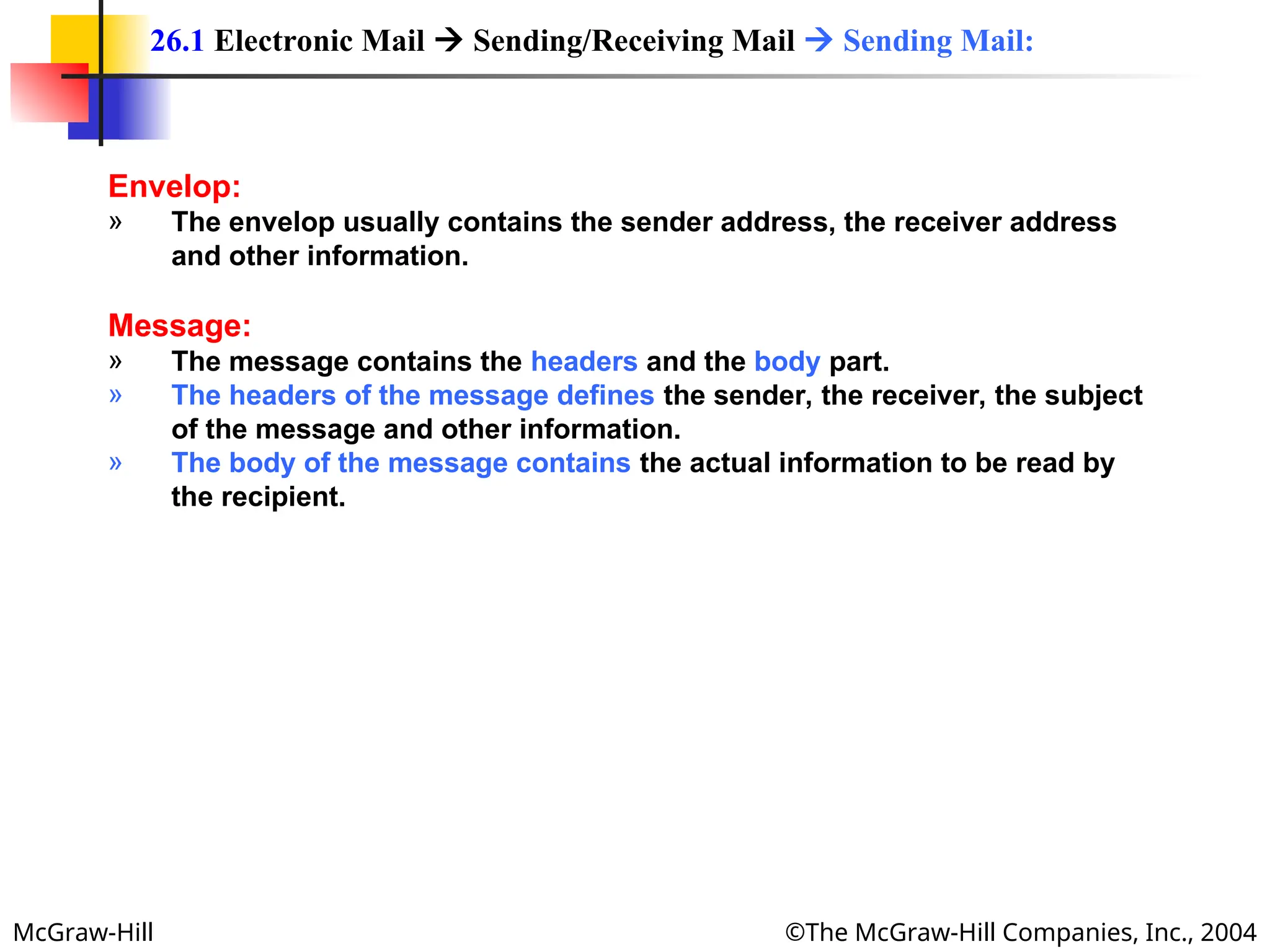 McGraw-Hill ©The McGraw-Hill Companies, Inc., 2004
Envelop:
» The envelop usually contains the sender address, the receiver address
and other information.
Message:
» The message contains the headers and the body part.
» The headers of the message defines the sender, the receiver, the subject
of the message and other information.
» The body of the message contains the actual information to be read by
the recipient.
26.1 Electronic Mail  Sending/Receiving Mail  Sending Mail:
 