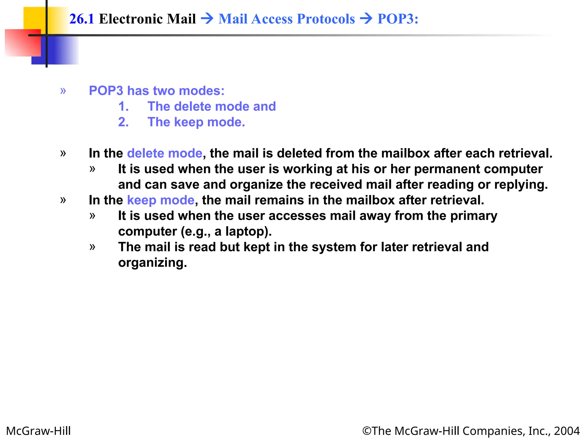 McGraw-Hill ©The McGraw-Hill Companies, Inc., 2004
» POP3 has two modes:
1. The delete mode and
2. The keep mode.
» In the delete mode, the mail is deleted from the mailbox after each retrieval.
» It is used when the user is working at his or her permanent computer
and can save and organize the received mail after reading or replying.
» In the keep mode, the mail remains in the mailbox after retrieval.
» It is used when the user accesses mail away from the primary
computer (e.g., a laptop).
» The mail is read but kept in the system for later retrieval and
organizing.
26.1 Electronic Mail  Mail Access Protocols  POP3:
 