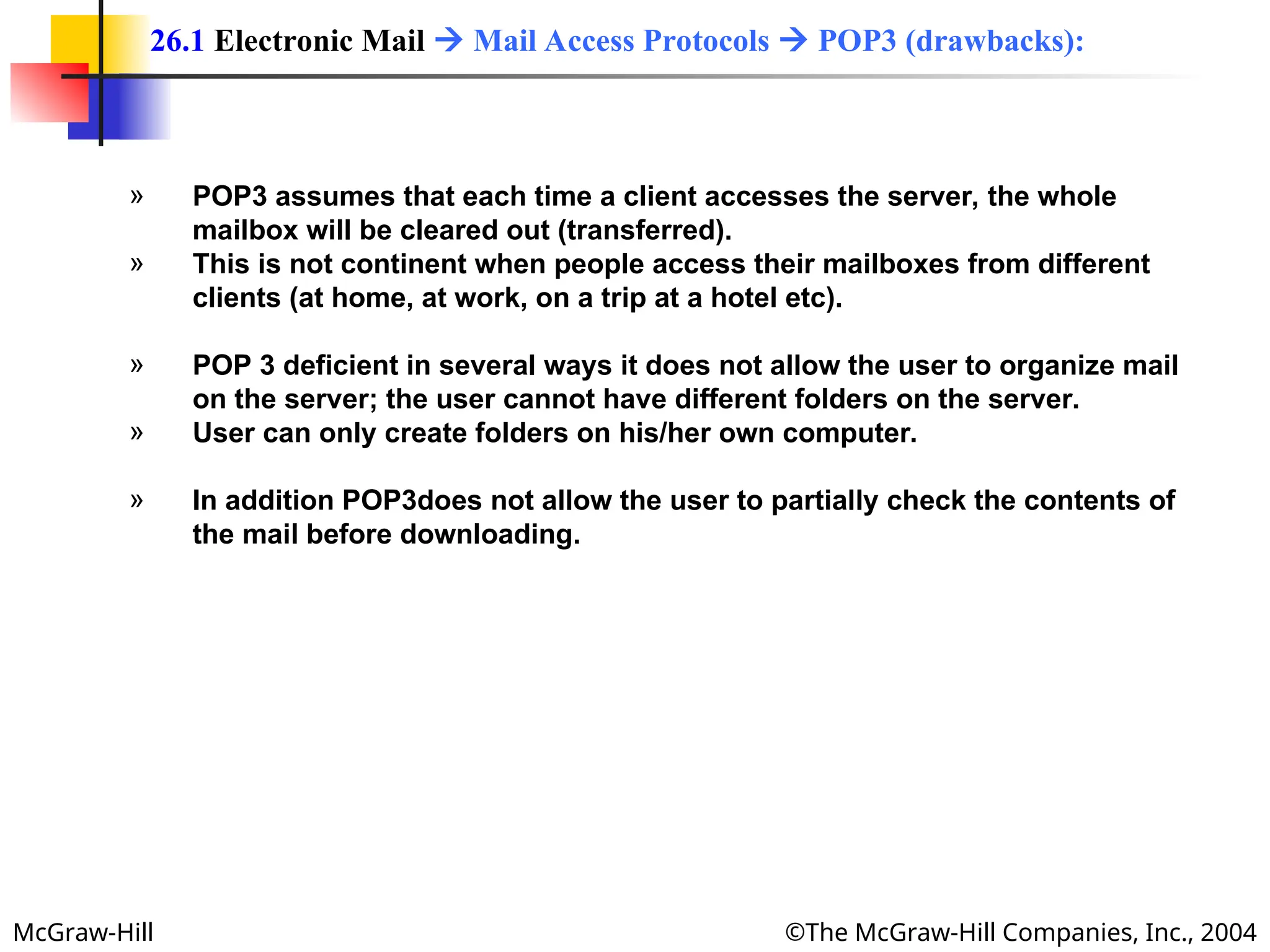 McGraw-Hill ©The McGraw-Hill Companies, Inc., 2004
» POP3 assumes that each time a client accesses the server, the whole
mailbox will be cleared out (transferred).
» This is not continent when people access their mailboxes from different
clients (at home, at work, on a trip at a hotel etc).
» POP 3 deficient in several ways it does not allow the user to organize mail
on the server; the user cannot have different folders on the server.
» User can only create folders on his/her own computer.
» In addition POP3does not allow the user to partially check the contents of
the mail before downloading.
26.1 Electronic Mail  Mail Access Protocols  POP3 (drawbacks):
 